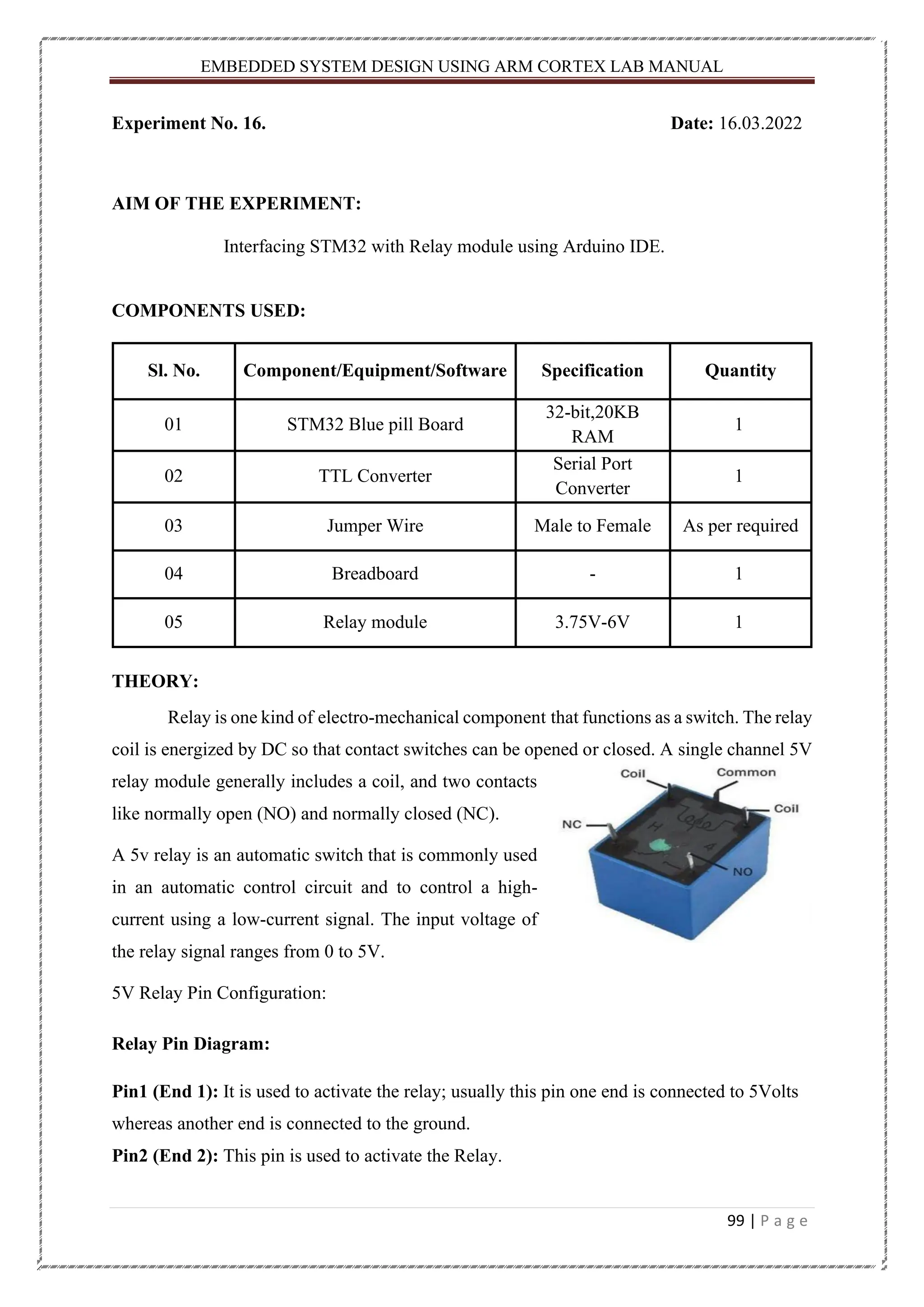 EMBEDDED SYSTEM DESIGN USING ARM CORTEX LAB MANUAL 99 | P a g e Experiment No. 16. Date: 16.03.2022 AIM OF THE EXPERIMENT: Interfacing STM32 with Relay module using Arduino IDE. COMPONENTS USED: Sl. No. Component/Equipment/Software Specification Quantity 01 STM32 Blue pill Board 32-bit,20KB RAM 1 02 TTL Converter Serial Port Converter 1 03 Jumper Wire Male to Female As per required 04 Breadboard - 1 05 Relay module 3.75V-6V 1 THEORY: Relay is one kind of electro-mechanical component that functions as a switch. The relay coil is energized by DC so that contact switches can be opened or closed. A single channel 5V relay module generally includes a coil, and two contacts like normally open (NO) and normally closed (NC). A 5v relay is an automatic switch that is commonly used in an automatic control circuit and to control a high- current using a low-current signal. The input voltage of the relay signal ranges from 0 to 5V. 5V Relay Pin Configuration: Relay Pin Diagram: Pin1 (End 1): It is used to activate the relay; usually this pin one end is connected to 5Volts whereas another end is connected to the ground. Pin2 (End 2): This pin is used to activate the Relay. 