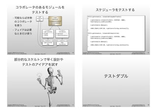 Agile Japan - Tokyo 2013
www.renaissancesoftware.net
james@renaissancesoftware.net
Copyright © 2008-2013 James W. Grenning
All Rights Reserved. For use by training attendees.
コラボレータのあるモジュールを
テストする
• 可能ならば本物
のコラボレータ
を使う
• フェイクは必要
なときだけ使う
<<interface>>
Time Service
+ GetTime()
+ SetPeriodicAlarm()
Light
Scheduler
Test
Light
Scheduler
+ ScheduleTurnOn()
+ RemoveSchedule()
+wakeUp()
<<interface>>
Light Controller
+ On(id)
+ Off(id)
Light Controller
Spy
Fake
Time Service
<<implements>> <<implements>>
49
Agile Japan - Tokyo 2013
www.renaissancesoftware.net
james@renaissancesoftware.net
Copyright © 2008-2013 James W. Grenning
All Rights Reserved. For use by training attendees.
スケジューラをテストする
TEST(LightScheduler, ScheduleOnTodayNotTimeYet)
{
LightScheduler_ScheduleTurnOn(3, EVERYDAY, 1000);
FakeTimeSource_SetMinute(999);
LightScheduler_Wakeup();
LONGS_EQUAL(LIGHT_NA, LightControllerSpy_GetState(3));
}
TEST(LightScheduler, ScheduleOnTodayItsTime)
{
LightScheduler_ScheduleTurnOn(3, EVERYDAY, 1000);
FakeTimeSource_SetMinute(1000);
LightScheduler_Wakeup();
LONGS_EQUAL(LIGHT_ON, LightControllerSpy_GetState(3));
}
50
Agile Japan - Tokyo 2013
www.renaissancesoftware.net
james@renaissancesoftware.net
Copyright © 2008-2013 James W. Grenning
All Rights Reserved. For use by training attendees.
部分的なスケルトンで早く設計や
テストのアイデアを試す
51
Agile Japan - Tokyo 2013
www.renaissancesoftware.net
james@renaissancesoftware.net
Copyright © 2008-2013 James W. Grenning
All Rights Reserved. For use by training attendees.
テストダブル
52
 