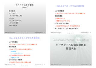 Agile Japan - Tokyo 2013
www.renaissancesoftware.net
james@renaissancesoftware.net
Copyright © 2008-2013 James W. Grenning
All Rights Reserved. For use by training attendees.
テストダブルの種類
[XUNIT]
• 他の名前
‒ フェイク
‒ モックオブジェクト
‒ スパイ
‒ ヌルオブジェクト
‒ フェイク爆弾
‒ 他にもある
57
Agile Japan - Tokyo 2013
www.renaissancesoftware.net
james@renaissancesoftware.net
Copyright © 2008-2013 James W. Grenning
All Rights Reserved. For use by training attendees.
Cによるテストダブルの選択肢
• リンク時置換
‒ オブジェクトファイルやライブラリを置換する
• 実行時置換
‒ 関数ポインタ
‒ 関数ポインタテーブル
• プリプロセッサ置換
‒ 私は好きではないが、時々必要になる
• 動く一番シンプルな選択肢を使う
58
Agile Japan - Tokyo 2013
www.renaissancesoftware.net
james@renaissancesoftware.net
Copyright © 2008-2013 James W. Grenning
All Rights Reserved. For use by training attendees.
C++によるテストダブルの選択肢
• リンク時置換
‒ オブジェクトファイルやライブラリを置換する
• 実行時置換
‒ 1つのクラスを別のものに置き換える
‒仮想関数
‒インタフェースクラス
‒ 1つの関数を別のものに置き換える
‒C関数ポインタ
• プリプロセッサ置換
‒ 私は好きではないが時々必要になる
59
Agile Japan - Tokyo 2013
www.renaissancesoftware.net
james@renaissancesoftware.net
Copyright © 2008-2013 James W. Grenning
All Rights Reserved. For use by training attendees.
ターゲットへの依存関係を
管理する
60
 