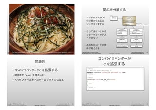 Agile Japan - Tokyo 2013
www.renaissancesoftware.net
james@renaissancesoftware.net
Copyright © 2008-2013 James W. Grenning
All Rights Reserved. For use by training attendees.
Spaghetti Slide
Fair use for education: Thanks http://catalinpetrescu.webs.com/apps/photos/photo?photoid=5490225561
Agile Japan - Tokyo 2013
www.renaissancesoftware.net
james@renaissancesoftware.net
Copyright © 2008-2013 James W. Grenning
All Rights Reserved. For use by training attendees.
関心を分離する
• ハードウェアやOS
の詳細から製品ロ
ジックを分離する
• もしできないならオ
フターゲットでテス
トできない
• あなたのコードの寿
命が短くなる
<<interface>>
Time Service
+ GetTime()
+ SetPeriodicAlarm()
Light
Scheduler
+ ScheduleTurnOn()
+ RemoveSchedule()
+WakeUp()
<<interface>>
Light Controller
+ On(id)
+ Off(id)
Model 42 Hardware RTOS
<<anonymous callback>>
Model 42
Light Controller
RTOS
Time Service
<<implements>> <<implements>>
Admin
Console
62
Agile Japan - Tokyo 2013
www.renaissancesoftware.net
james@renaissancesoftware.net
Copyright © 2008-2013 James W. Grenning
All Rights Reserved. For use by training attendees.
問題例
• コンパイラベンダーが C を拡張する
• 開発者が ‘asm’ を埋め込む
• ヘッダファイルがベンダーロックインになる
63
Agile Japan - Tokyo 2013
www.renaissancesoftware.net
james@renaissancesoftware.net
Copyright © 2008-2013 James W. Grenning
All Rights Reserved. For use by training attendees.
コンパイラベンダーが
C を拡張する
//snip...
/* Address Mode Register */
extern cregister volatile unsigned int AMR;
//snip...
//snip...
interrupt void one_ms_tic(void)
{
...
}
//snip...
64
 