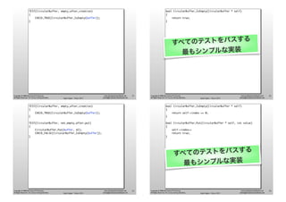 Agile Japan - Tokyo 2013
www.renaissancesoftware.net
james@renaissancesoftware.net
Copyright © 2008-2013 James W. Grenning
All Rights Reserved. For use by training attendees.
TEST(CircularBuffer, empty_after_creation)
{
CHECK_TRUE(CircularBuffer_IsEmpty(buffer));
}
21
Agile Japan - Tokyo 2013
www.renaissancesoftware.net
james@renaissancesoftware.net
Copyright © 2008-2013 James W. Grenning
All Rights Reserved. For use by training attendees.
bool CircularBuffer_IsEmpty(CircularBuffer * self)
{
return true;
}
すべてのテストをパスする
最もシンプルな実装
22
Agile Japan - Tokyo 2013
www.renaissancesoftware.net
james@renaissancesoftware.net
Copyright © 2008-2013 James W. Grenning
All Rights Reserved. For use by training attendees.
TEST(CircularBuffer, empty_after_creation)
{
CHECK_TRUE(CircularBuffer_IsEmpty(buffer));
}
TEST(CircularBuffer, not_empty_after_put)
{
CircularBuffer_Put(buffer, 42);
CHECK_FALSE(CircularBuffer_IsEmpty(buffer));
}
23
Agile Japan - Tokyo 2013
www.renaissancesoftware.net
james@renaissancesoftware.net
Copyright © 2008-2013 James W. Grenning
All Rights Reserved. For use by training attendees.
bool CircularBuffer_IsEmpty(CircularBuffer * self)
{
return self->index == 0;
}
bool CircularBuffer_Put(CircularBuffer * self, int value)
{
self->index++
return true;
}
すべてのテストをパスする
最もシンプルな実装
24
 