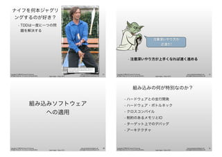 Agile Japan - Tokyo 2013
www.renaissancesoftware.net
james@renaissancesoftware.net
Copyright © 2008-2013 James W. Grenning
All Rights Reserved. For use by training attendees.
ナイフを何本ジャグリ
ングするのが好き？
• TDDは一度に一つの問
題を解決する
Photo by Andrew Bossi (Own work) [CC-BY-SA-2.5
(www.creativecommons.org/licenses/by-sa/2.5)], via
Wikimedia Commons
33
Agile Japan - Tokyo 2013
www.renaissancesoftware.net
james@renaissancesoftware.net
Copyright © 2008-2013 James W. Grenning
All Rights Reserved. For use by training attendees.
• 注意深いやり方が上手くなれば速く進める
注意深いやり方が
近道だ!
34
Agile Japan - Tokyo 2013
www.renaissancesoftware.net
james@renaissancesoftware.net
Copyright © 2008-2013 James W. Grenning
All Rights Reserved. For use by training attendees.
組み込みソフトウェア
への適用
35
Agile Japan - Tokyo 2013
www.renaissancesoftware.net
james@renaissancesoftware.net
Copyright © 2008-2013 James W. Grenning
All Rights Reserved. For use by training attendees.
組み込みの何が特別なのか？
• ハードウェアとの並行開発
• ハードウェア・ボトルネック
• クロスコンパイル
• 制約のあるメモリとIO
• ターゲット上でのデバッグ
• アーキテクチャ
36
 