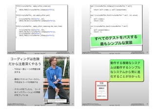 Agile Japan - Tokyo 2013
www.renaissancesoftware.net
james@renaissancesoftware.net
Copyright © 2008-2013 James W. Grenning
All Rights Reserved. For use by training attendees.
TEST(CircularBuffer, empty_after_creation)
{
CHECK_TRUE(CircularBuffer_IsEmpty(buffer));
}
TEST(CircularBuffer, not_empty_after_put)
{
CircularBuffer_Put(buffer, 42);
CHECK_FALSE(CircularBuffer_IsEmpty(buffer));
}
TEST(CircularBuffer, empty_after_removing_the_last_item)
{
CircularBuffer_Put(buffer, 42);
CHECK_FALSE(CircularBuffer_IsEmpty(buffer));
CircularBuffer_Get(buffer);
CHECK_TRUE(CircularBuffer_IsEmpty(buffer));
}
25
Agile Japan - Tokyo 2013
www.renaissancesoftware.net
james@renaissancesoftware.net
Copyright © 2008-2013 James W. Grenning
All Rights Reserved. For use by training attendees.
bool CircularBuffer_IsEmpty(CircularBuffer * self)
{
return self->index == self->outputIndex;
}
bool CircularBuffer_Put(CircularBuffer * self, int value)
{
self->index++
return true;
}
int CircularBuffer_Get(CircularBuffer * self)
{
self->outputIndex++
return -1;
}
すべてのテストをパスする
最もシンプルな実装
26
Agile Japan - Tokyo 2013
www.renaissancesoftware.net
james@renaissancesoftware.net
Copyright © 2008-2013 James W. Grenning
All Rights Reserved. For use by training attendees.
コーディングは危険
だから注意深くやろう
• TDDは一度に一つの問題を解
決する
• 最初にテストにフォーカスし
不完全なコードを実装する
• テストが完了したら、 コード
はインテグレーションの準備
が完了している
Photo by Andrew Bossi (Own work) [CC-BY-SA-2.5
(www.creativecommons.org/licenses/by-sa/2.5)], via
Wikimedia Commons
27
Agile Japan - Tokyo 2013
www.renaissancesoftware.net
james@renaissancesoftware.net
Copyright © 2008-2013 James W. Grenning
All Rights Reserved. For use by training attendees.
動作する複雑なシステ
ムは動作するシンプル
なシステムから常に進
化することが分かった
28
 