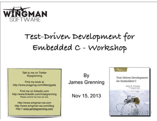 1
Test-Driven Development for
Embedded C - Workshop
By
James Grenning
!
Nov 15, 2013
Talk to me on Twitter
@jwgrenning!
!
Find my book at!
http://www.pragprog.com/titles/jgade
!
Find me on linkedin.com
http://www.linkedin.com/in/jwgrenning
Please remind me how we met.
!
http://www.wingman-sw.com
http://www.wingman-sw.com/blog
http:// www.jamesgrenning.com
 
