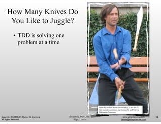 devconfu, Nov 2013
Riga, Latvia
www.wingman-sw.com
james@wingman-sw.com
Copyright © 2008-2013 James W. Grenning	

All Rights Reserved.
How Many Knives Do
You Like to Juggle?
• TDD is solving one
problem at a time
Photo by Andrew Bossi (Own work) [CC-BY-SA-2.5
(www.creativecommons.org/licenses/by-sa/2.5)], via
Wikimedia Commons
34
 