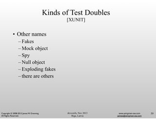 devconfu, Nov 2013
Riga, Latvia
www.wingman-sw.com
james@wingman-sw.com
Copyright © 2008-2013 James W. Grenning	

All Rights Reserved.
Kinds of Test Doubles
[XUNIT]
• Other names
– Fakes
– Mock object
– Spy
– Null object
– Exploding fakes
– there are others
59
 