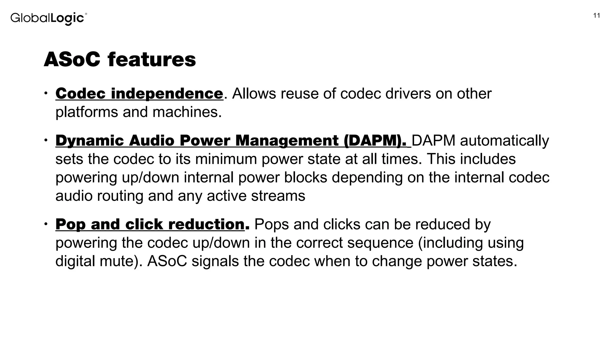 11
ASoC features
• Codec independence. Allows reuse of codec drivers on other
platforms and machines.
• Dynamic Audio Power Management (DAPM). DAPM automatically
sets the codec to its minimum power state at all times. This includes
powering up/down internal power blocks depending on the internal codec
audio routing and any active streams
• Pop and click reduction. Pops and clicks can be reduced by
powering the codec up/down in the correct sequence (including using
digital mute). ASoC signals the codec when to change power states.
 
