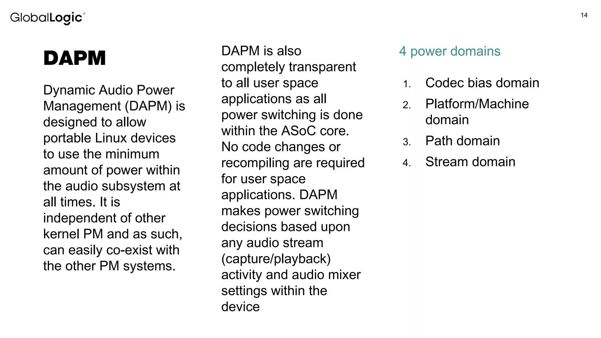 14
DAPM
Dynamic Audio Power
Management (DAPM) is
designed to allow
portable Linux devices
to use the minimum
amount of power within
the audio subsystem at
all times. It is
independent of other
kernel PM and as such,
can easily co-exist with
the other PM systems.
DAPM is also
completely transparent
to all user space
applications as all
power switching is done
within the ASoC core.
No code changes or
recompiling are required
for user space
applications. DAPM
makes power switching
decisions based upon
any audio stream
(capture/playback)
activity and audio mixer
settings within the
device
1. Codec bias domain
2. Platform/Machine
domain
3. Path domain
4. Stream domain
4 power domains
 