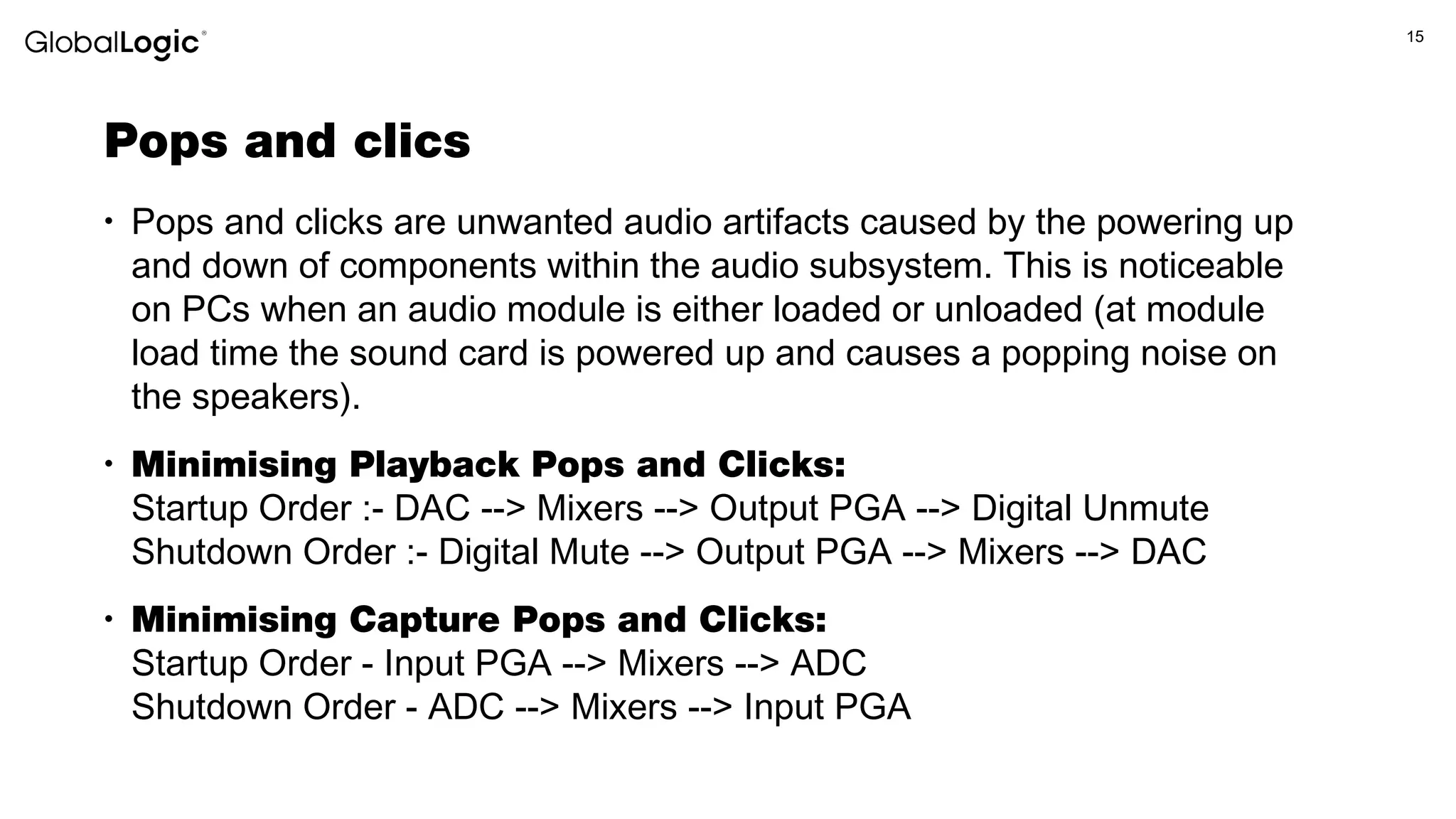 15
Pops and clics
• Pops and clicks are unwanted audio artifacts caused by the powering up
and down of components within the audio subsystem. This is noticeable
on PCs when an audio module is either loaded or unloaded (at module
load time the sound card is powered up and causes a popping noise on
the speakers).
• Minimising Playback Pops and Clicks:
Startup Order :- DAC --> Mixers --> Output PGA --> Digital Unmute
Shutdown Order :- Digital Mute --> Output PGA --> Mixers --> DAC
• Minimising Capture Pops and Clicks:
Startup Order - Input PGA --> Mixers --> ADC
Shutdown Order - ADC --> Mixers --> Input PGA
 