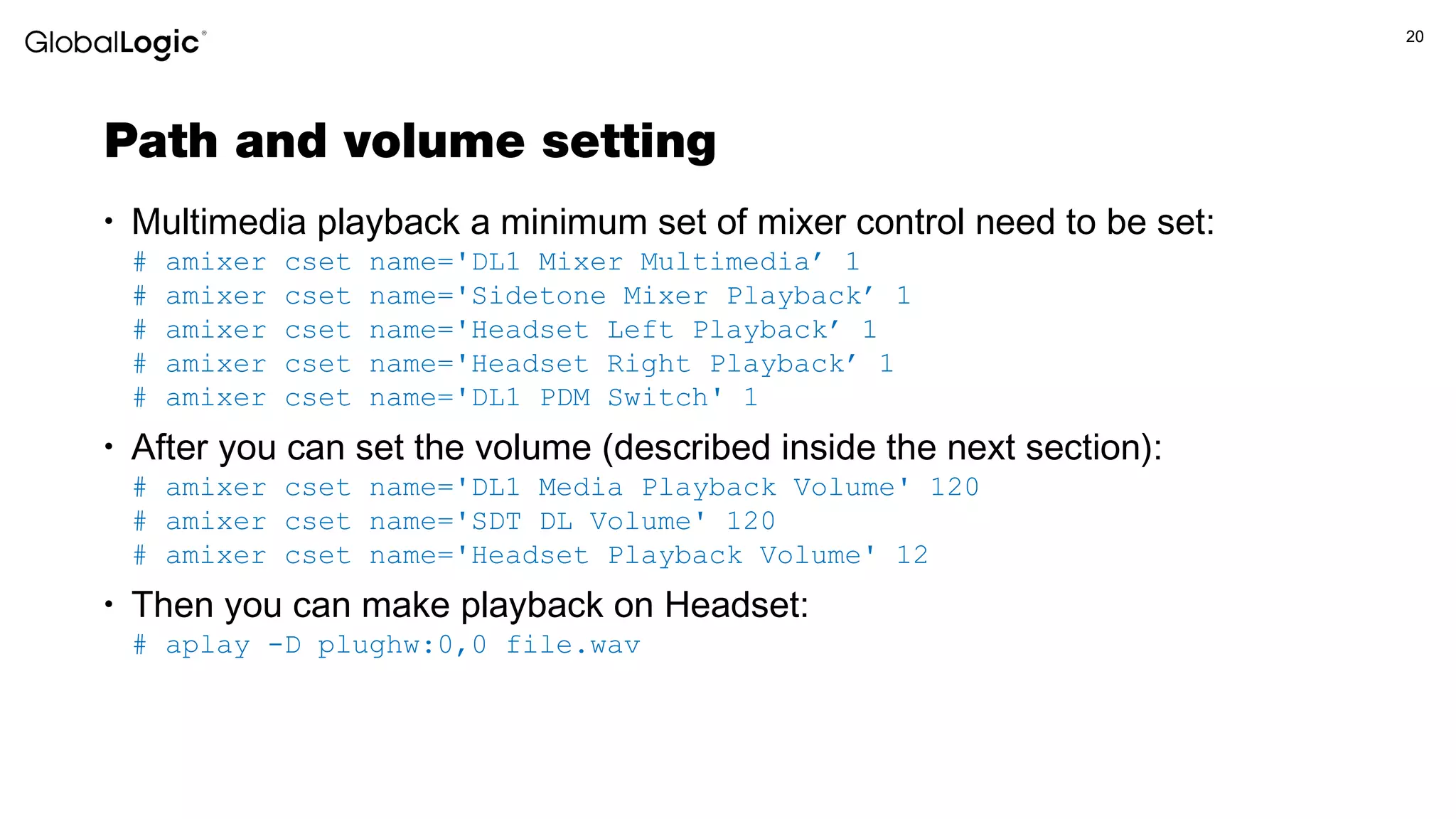 20
Path and volume setting
• Multimedia playback a minimum set of mixer control need to be set:
# amixer cset name='DL1 Mixer Multimedia’ 1
# amixer cset name='Sidetone Mixer Playback’ 1
# amixer cset name='Headset Left Playback’ 1
# amixer cset name='Headset Right Playback’ 1
# amixer cset name='DL1 PDM Switch' 1
• After you can set the volume (described inside the next section):
# amixer cset name='DL1 Media Playback Volume' 120
# amixer cset name='SDT DL Volume' 120
# amixer cset name='Headset Playback Volume' 12
• Then you can make playback on Headset:
# aplay -D plughw:0,0 file.wav
 