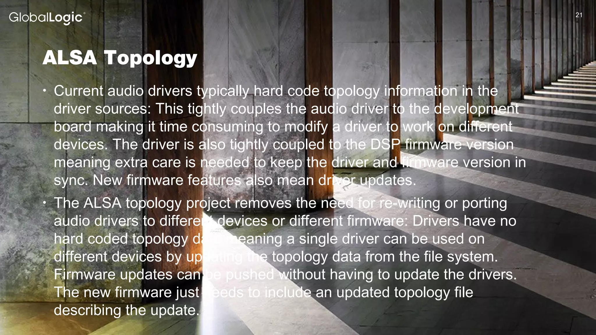 2121
ALSA Topology
• Current audio drivers typically hard code topology information in the
driver sources: This tightly couples the audio driver to the development
board making it time consuming to modify a driver to work on different
devices. The driver is also tightly coupled to the DSP firmware version
meaning extra care is needed to keep the driver and firmware version in
sync. New firmware features also mean driver updates.
• The ALSA topology project removes the need for re-writing or porting
audio drivers to different devices or different firmware: Drivers have no
hard coded topology data meaning a single driver can be used on
different devices by updating the topology data from the file system.
Firmware updates can be pushed without having to update the drivers.
The new firmware just needs to include an updated topology file
describing the update.
 