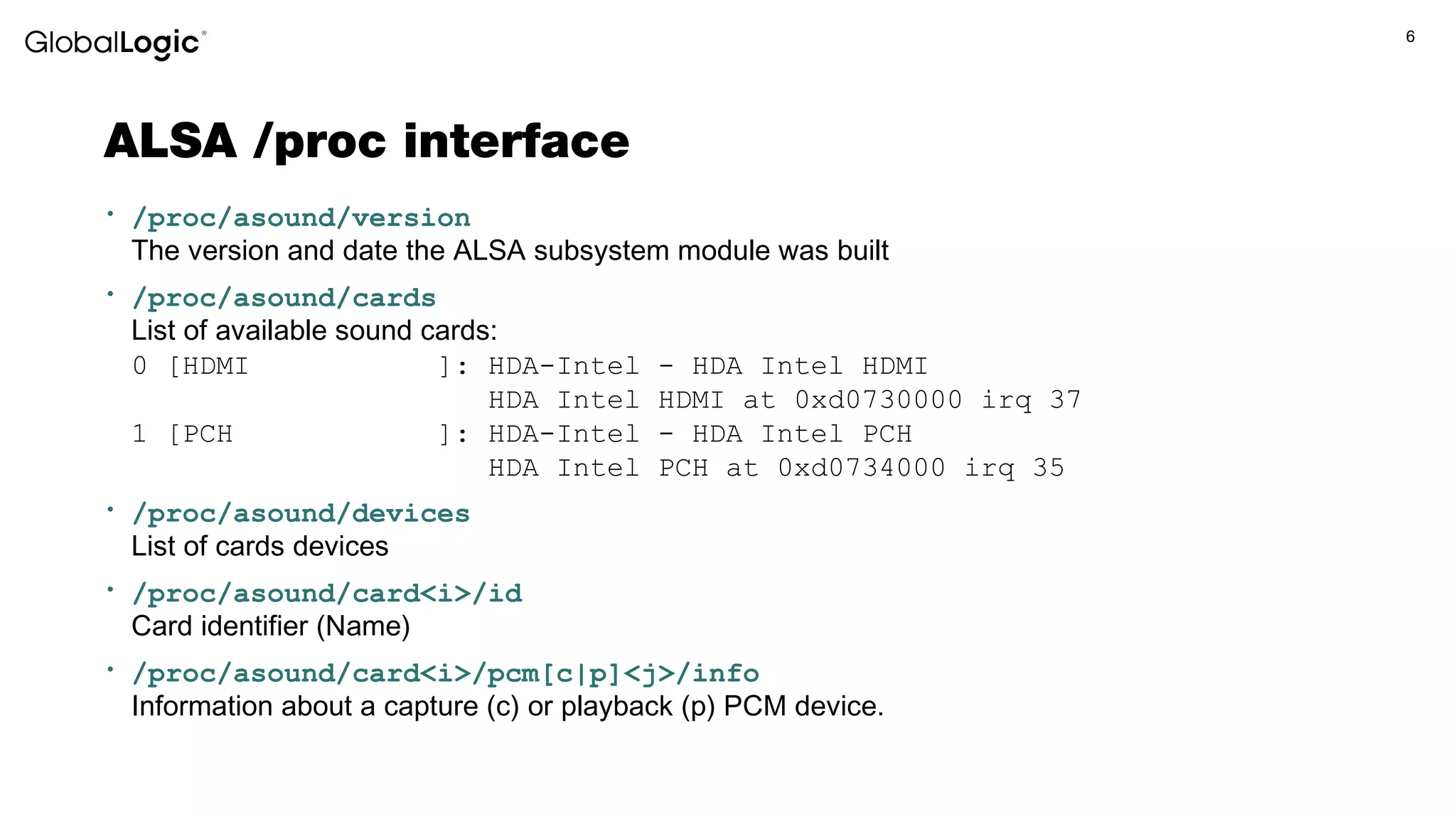 6
ALSA /proc interface
• /proc/asound/version
The version and date the ALSA subsystem module was built
• /proc/asound/cards
List of available sound cards:
0 [HDMI ]: HDA-Intel - HDA Intel HDMI
HDA Intel HDMI at 0xd0730000 irq 37
1 [PCH ]: HDA-Intel - HDA Intel PCH
HDA Intel PCH at 0xd0734000 irq 35
• /proc/asound/devices
List of cards devices
• /proc/asound/card<i>/id
Card identifier (Name)
• /proc/asound/card<i>/pcm[c|p]<j>/info
Information about a capture (c) or playback (p) PCM device.
 