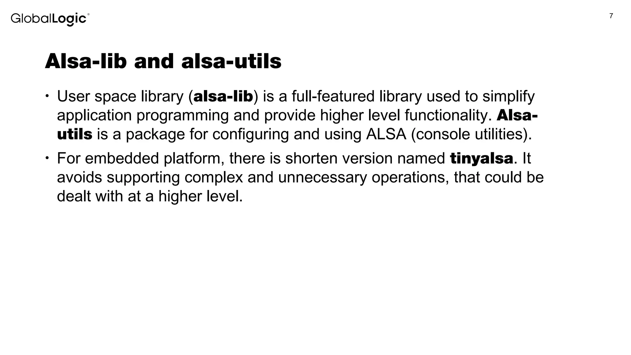 7
Alsa-lib and alsa-utils
• User space library (alsa-lib) is a full-featured library used to simplify
application programming and provide higher level functionality. Alsa-
utils is a package for configuring and using ALSA (console utilities).
• For embedded platform, there is shorten version named tinyalsa. It
avoids supporting complex and unnecessary operations, that could be
dealt with at a higher level.
 