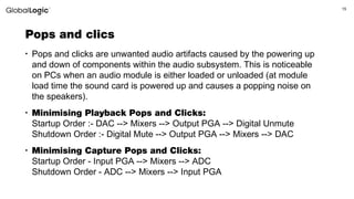 15
Pops and clics
• Pops and clicks are unwanted audio artifacts caused by the powering up
and down of components within the audio subsystem. This is noticeable
on PCs when an audio module is either loaded or unloaded (at module
load time the sound card is powered up and causes a popping noise on
the speakers).
• Minimising Playback Pops and Clicks:
Startup Order :- DAC --> Mixers --> Output PGA --> Digital Unmute
Shutdown Order :- Digital Mute --> Output PGA --> Mixers --> DAC
• Minimising Capture Pops and Clicks:
Startup Order - Input PGA --> Mixers --> ADC
Shutdown Order - ADC --> Mixers --> Input PGA
 