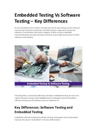 Embedded Testing Vs Software
Testing – Key Differences
As the complexity of the modern world grows by the day, testing current software
has become critical for enterprises. Periodic testing is required to ensure the
software’s functionality and system integrity. Similar to that, embedded
systems/hardware do require proper testing to ensure high-end security for both
software and hardware.
This blog offers a substantial difference between embedded testing services and
regular software testing, finely highlighting the challenges around embedded
software testing and the different ways to implement it.
Key Differences: Software Testing and
Embedded Testing
Embedded software testing and software testing may appear to be comparable,
however the phrase “embedded” is the key differentiator.
 