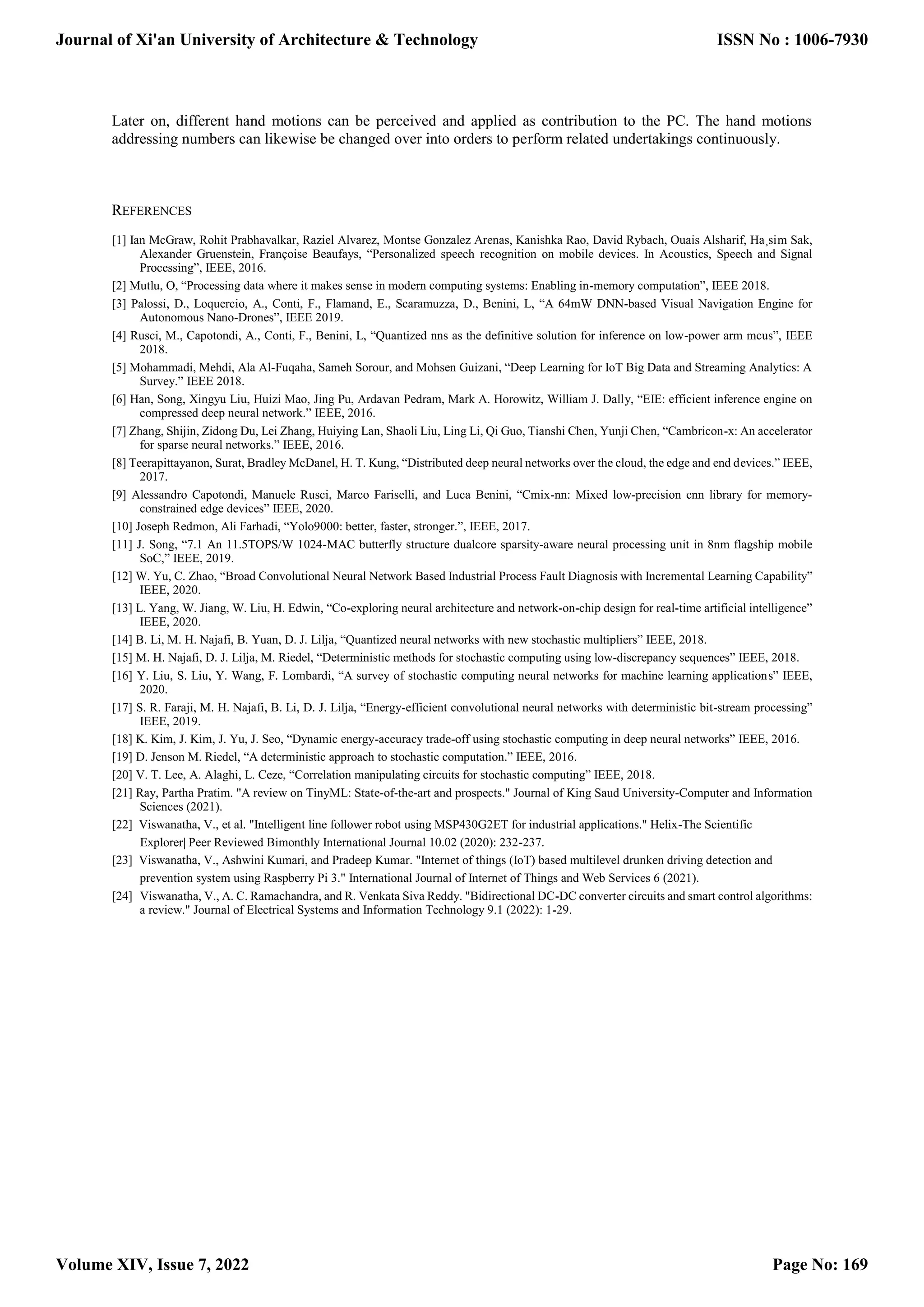 Later on, different hand motions can be perceived and applied as contribution to the PC. The hand motions addressing numbers can likewise be changed over into orders to perform related undertakings continuously. REFERENCES [1] Ian McGraw, Rohit Prabhavalkar, Raziel Alvarez, Montse Gonzalez Arenas, Kanishka Rao, David Rybach, Ouais Alsharif, Ha¸sim Sak, Alexander Gruenstein, Françoise Beaufays, “Personalized speech recognition on mobile devices. In Acoustics, Speech and Signal Processing”, IEEE, 2016. [2] Mutlu, O, “Processing data where it makes sense in modern computing systems: Enabling in-memory computation”, IEEE 2018. [3] Palossi, D., Loquercio, A., Conti, F., Flamand, E., Scaramuzza, D., Benini, L, “A 64mW DNN-based Visual Navigation Engine for Autonomous Nano-Drones”, IEEE 2019. [4] Rusci, M., Capotondi, A., Conti, F., Benini, L, “Quantized nns as the definitive solution for inference on low-power arm mcus”, IEEE 2018. [5] Mohammadi, Mehdi, Ala Al-Fuqaha, Sameh Sorour, and Mohsen Guizani, “Deep Learning for IoT Big Data and Streaming Analytics: A Survey.” IEEE 2018. [6] Han, Song, Xingyu Liu, Huizi Mao, Jing Pu, Ardavan Pedram, Mark A. Horowitz, William J. Dally, “EIE: efficient inference engine on compressed deep neural network.” IEEE, 2016. [7] Zhang, Shijin, Zidong Du, Lei Zhang, Huiying Lan, Shaoli Liu, Ling Li, Qi Guo, Tianshi Chen, Yunji Chen, “Cambricon-x: An accelerator for sparse neural networks.” IEEE, 2016. [8] Teerapittayanon, Surat, Bradley McDanel, H. T. Kung, “Distributed deep neural networks over the cloud, the edge and end devices.” IEEE, 2017. [9] Alessandro Capotondi, Manuele Rusci, Marco Fariselli, and Luca Benini, “Cmix-nn: Mixed low-precision cnn library for memory- constrained edge devices” IEEE, 2020. [10] Joseph Redmon, Ali Farhadi, “Yolo9000: better, faster, stronger.”, IEEE, 2017. [11] J. Song, “7.1 An 11.5TOPS/W 1024-MAC butterfly structure dualcore sparsity-aware neural processing unit in 8nm flagship mobile SoC,” IEEE, 2019. [12] W. Yu, C. Zhao, “Broad Convolutional Neural Network Based Industrial Process Fault Diagnosis with Incremental Learning Capability” IEEE, 2020. [13] L. Yang, W. Jiang, W. Liu, H. Edwin, “Co-exploring neural architecture and network-on-chip design for real-time artificial intelligence” IEEE, 2020. [14] B. Li, M. H. Najafi, B. Yuan, D. J. Lilja, “Quantized neural networks with new stochastic multipliers” IEEE, 2018. [15] M. H. Najafi, D. J. Lilja, M. Riedel, “Deterministic methods for stochastic computing using low-discrepancy sequences” IEEE, 2018. [16] Y. Liu, S. Liu, Y. Wang, F. Lombardi, “A survey of stochastic computing neural networks for machine learning applications” IEEE, 2020. [17] S. R. Faraji, M. H. Najafi, B. Li, D. J. Lilja, “Energy-efficient convolutional neural networks with deterministic bit-stream processing” IEEE, 2019. [18] K. Kim, J. Kim, J. Yu, J. Seo, “Dynamic energy-accuracy trade-off using stochastic computing in deep neural networks” IEEE, 2016. [19] D. Jenson M. Riedel, “A deterministic approach to stochastic computation.” IEEE, 2016. [20] V. T. Lee, A. Alaghi, L. Ceze, “Correlation manipulating circuits for stochastic computing” IEEE, 2018. [21] Ray, Partha Pratim. "A review on TinyML: State-of-the-art and prospects." Journal of King Saud University-Computer and Information Sciences (2021). [22] Viswanatha, V., et al. "Intelligent line follower robot using MSP430G2ET for industrial applications." Helix-The Scientific Explorer| Peer Reviewed Bimonthly International Journal 10.02 (2020): 232-237. [23] Viswanatha, V., Ashwini Kumari, and Pradeep Kumar. "Internet of things (IoT) based multilevel drunken driving detection and prevention system using Raspberry Pi 3." International Journal of Internet of Things and Web Services 6 (2021). [24] Viswanatha, V., A. C. Ramachandra, and R. Venkata Siva Reddy. "Bidirectional DC-DC converter circuits and smart control algorithms: a review." Journal of Electrical Systems and Information Technology 9.1 (2022): 1-29. Journal of Xi'an University of Architecture & Technology Volume XIV, Issue 7, 2022 ISSN No : 1006-7930 Page No: 169 
