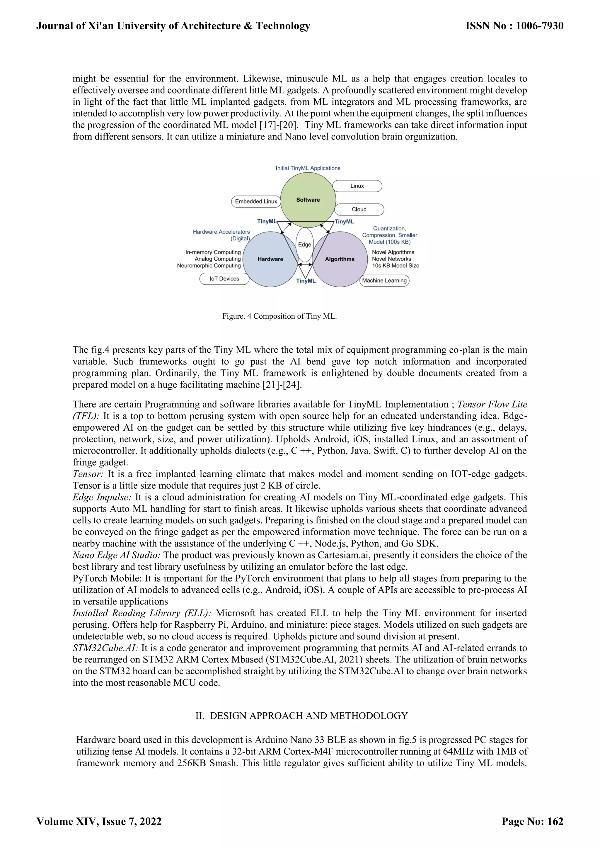 might be essential for the environment. Likewise, minuscule ML as a help that engages creation locales to effectively oversee and coordinate different little ML gadgets. A profoundly scattered environment might develop in light of the fact that little ML implanted gadgets, from ML integrators and ML processing frameworks, are intended to accomplish very low power productivity. At the point when the equipment changes, the split influences the progression of the coordinated ML model [17]-[20]. Tiny ML frameworks can take direct information input from different sensors. It can utilize a miniature and Nano level convolution brain organization. Figure. 4 Composition of Tiny ML. The fig.4 presents key parts of the Tiny ML where the total mix of equipment programming co-plan is the main variable. Such frameworks ought to go past the AI bend gave top notch information and incorporated programming plan. Ordinarily, the Tiny ML framework is enlightened by double documents created from a prepared model on a huge facilitating machine [21]-[24]. There are certain Programming and software libraries available for TinyML Implementation ; Tensor Flow Lite (TFL): It is a top to bottom perusing system with open source help for an educated understanding idea. Edge- empowered AI on the gadget can be settled by this structure while utilizing five key hindrances (e.g., delays, protection, network, size, and power utilization). Upholds Android, iOS, installed Linux, and an assortment of microcontroller. It additionally upholds dialects (e.g., C ++, Python, Java, Swift, C) to further develop AI on the fringe gadget. Tensor: It is a free implanted learning climate that makes model and moment sending on IOT-edge gadgets. Tensor is a little size module that requires just 2 KB of circle. Edge Impulse: It is a cloud administration for creating AI models on Tiny ML-coordinated edge gadgets. This supports Auto ML handling for start to finish areas. It likewise upholds various sheets that coordinate advanced cells to create learning models on such gadgets. Preparing is finished on the cloud stage and a prepared model can be conveyed on the fringe gadget as per the empowered information move technique. The force can be run on a nearby machine with the assistance of the underlying C ++, Node.js, Python, and Go SDK. Nano Edge AI Studio: The product was previously known as Cartesiam.ai, presently it considers the choice of the best library and test library usefulness by utilizing an emulator before the last edge. PyTorch Mobile: It is important for the PyTorch environment that plans to help all stages from preparing to the utilization of AI models to advanced cells (e.g., Android, iOS). A couple of APIs are accessible to pre-process AI in versatile applications Installed Reading Library (ELL): Microsoft has created ELL to help the Tiny ML environment for inserted perusing. Offers help for Raspberry Pi, Arduino, and miniature: piece stages. Models utilized on such gadgets are undetectable web, so no cloud access is required. Upholds picture and sound division at present. STM32Cube.AI: It is a code generator and improvement programming that permits AI and AI-related errands to be rearranged on STM32 ARM Cortex Mbased (STM32Cube.AI, 2021) sheets. The utilization of brain networks on the STM32 board can be accomplished straight by utilizing the STM32Cube.AI to change over brain networks into the most reasonable MCU code. II. DESIGN APPROACH AND METHODOLOGY Hardware board used in this development is Arduino Nano 33 BLE as shown in fig.5 is progressed PC stages for utilizing tense AI models. It contains a 32-bit ARM Cortex-M4F microcontroller running at 64MHz with 1MB of framework memory and 256KB Smash. This little regulator gives sufficient ability to utilize Tiny ML models. Journal of Xi'an University of Architecture & Technology Volume XIV, Issue 7, 2022 ISSN No : 1006-7930 Page No: 162 
