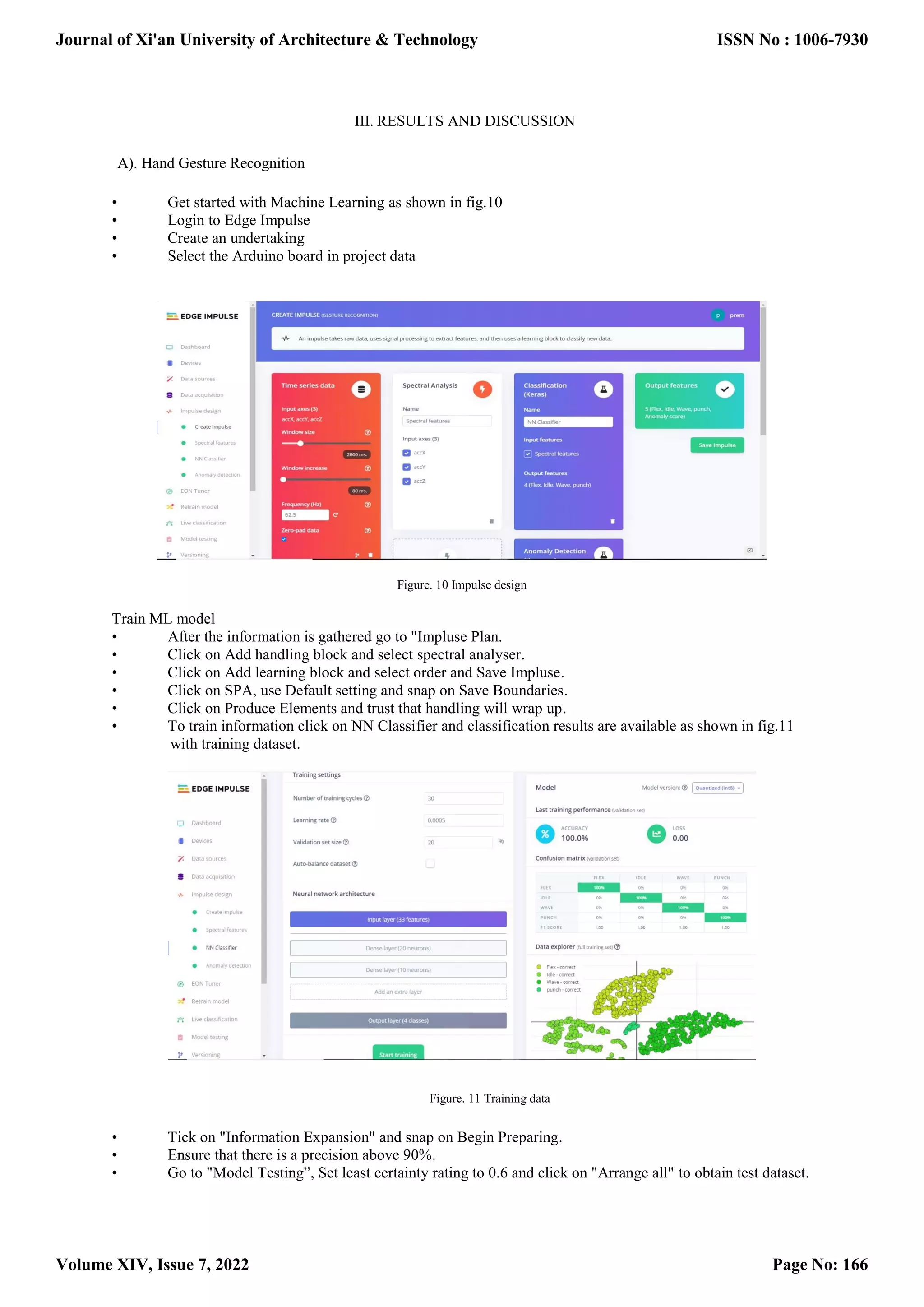III. RESULTS AND DISCUSSION A). Hand Gesture Recognition • Get started with Machine Learning as shown in fig.10 • Login to Edge Impulse • Create an undertaking • Select the Arduino board in project data Figure. 10 Impulse design Train ML model • After the information is gathered go to "Impluse Plan. • Click on Add handling block and select spectral analyser. • Click on Add learning block and select order and Save Impluse. • Click on SPA, use Default setting and snap on Save Boundaries. • Click on Produce Elements and trust that handling will wrap up. • To train information click on NN Classifier and classification results are available as shown in fig.11 with training dataset. Figure. 11 Training data • Tick on "Information Expansion" and snap on Begin Preparing. • Ensure that there is a precision above 90%. • Go to "Model Testing”, Set least certainty rating to 0.6 and click on "Arrange all" to obtain test dataset. Journal of Xi'an University of Architecture & Technology Volume XIV, Issue 7, 2022 ISSN No : 1006-7930 Page No: 166 