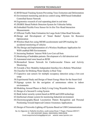 1POINTER TECHNOLOGY
42.RFID-based Tracking System Preventing Trees Extinction and Deforestation
43.Environment monitoring and device control using ARM based Embedded
Controlled Sensor Network
44.Ergonomics research of coal separating plant in coal mine
45.ZIGBEE Based Pothole Detection System for Vehicular Safety
46.Embedded Flexible Force Sensor for In-Situ Tire–Road Interaction
Measurements
47.Efficient Traffic State Estimation for Large-Scale Urban Road Networks
48.Design and Development of ‘Smart Basket’ System for Resource
Optimization
49.Wireless black box using MEMS accelerometer and GPS tracking for
accidental monitoring of vehicles
50.The Design and Implementation of a Wireless Healthcare Application for
WSN-enabled IMS Environments
51.Increasing Students’ Interest With Low-Cost cell bots
52.Monitoring of bedridden patients: Development of a fall detection tool
53.Automated retail store based on RFID
54.Biomedical Sensor Network for Cardiovascular Fitness and Activity
Monitoring
55.Towards a New Modality-Independent Interface for a Robotic Wheelchair
56.Classifier for Drinking Water Quality in Real Time
57.Capacitive seat sensors for multiple occupancy detection using a low-cost
setup
58.Experimental Study and Design of Smart Energy Meter for the Smart Grid
59.Signage system for the navigation of autonomous robots in indoor
environments
60.Modeling Arousal Phases in Daily Living Using Wearable Sensors
61.Design of a Secured E-voting System
62.Bank locker security system based on RFID and GSM technology
63.Intellectual climate system for monitoring Industrial environment
64.Electromyography-Based Locomotion Pattern Recognition and Personal
Positioning Toward Improved Context-Awareness Applications
65.Design of Fireworks Lighting off Systems Based on USB Communication
No: 41, Opposite to Nathella Jewellery, south usman Road, T.Nagar, Chennai-600 017.
Ph – 044 342323407; Mobile –9043350456, 9500139248
Email:onepointertechnology@gmail.com website: www.1pointer.com

 