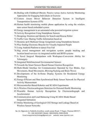 1POINTER TECHNOLOGY
66.Dealing with Childhood Obesity: Passive versus Active Activity Monitoring
Approaches for Engaging Individuals in Exercise
67.Context Aware Driver Behavior Detection System in Intelligent
Transportation Systems (ITS)
68.Human health monitoring mobile phone application by using the wireless
nano sensor based embedded system
69.Energy management in an automated solar powered irrigation system
70.Activity Recognition Using Smartphone Sensors
71.Designing Attention and Identity for Search-and-Rescue Robot
72.Traffic Cam: Sharing Traffic Information based on
73.Dynamic ipv6 Multicast Group Assignment using Smartphone Sensors
74.Way-finding Electronic Bracelet for Visually Impaired People
75.Using Android Platform to detect Free Fall
76.Hajj crowd management and navigation system: people tracking and
location based services via integrated mobile and RFID systems
77.A Novel Surgical Manipulator with Workspace-Conversion Ability for
Telesurgery
78.Integrated Multifunctional Environmental Sensors
79.Towards the Smart Sensors Based Human Emotion Recognition
80.Multi-Modal Interface for Communication Operated by Eye Blinks, Eye
Movements, Head Movements, Blowing/Sucking and Brain Waves
81.Developments of the In-Home Display Systems for Residential Energy
Monitoring
82.Energy-Efficient and Data Synchronized Body Sensor Network for Physical
Activity Measurement
83.Microcontroller-Based Robotics and SCADA Experiments
84.A Wireless Electrocardiogram Detection for Personal Health Monitoring
85.Wearable Human Activity Recognition by Electrocardiograph and
Accelerometer
86.Communication and Load Balancing Using SCADA Model Based
Integrated Substation
87.Online Monitoring of Geological CO2 Storage and Leakage Based on
Wireless Sensor Networks
No: 41, Opposite to Nathella Jewellery, south usman Road, T.Nagar, Chennai-600 017.
Ph – 044 342323407; Mobile –9043350456, 9500139248
Email:onepointertechnology@gmail.com website: www.1pointer.com

 