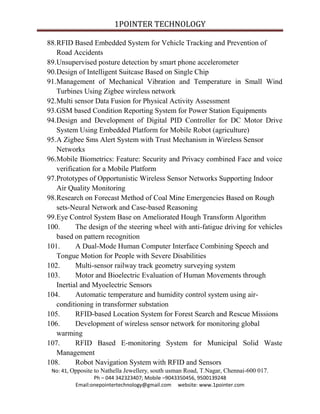 1POINTER TECHNOLOGY
88.RFID Based Embedded System for Vehicle Tracking and Prevention of
Road Accidents
89.Unsupervised posture detection by smart phone accelerometer
90.Design of Intelligent Suitcase Based on Single Chip
91.Management of Mechanical Vibration and Temperature in Small Wind
Turbines Using Zigbee wireless network
92.Multi sensor Data Fusion for Physical Activity Assessment
93.GSM based Condition Reporting System for Power Station Equipments
94.Design and Development of Digital PID Controller for DC Motor Drive
System Using Embedded Platform for Mobile Robot (agriculture)
95.A Zigbee Sms Alert System with Trust Mechanism in Wireless Sensor
Networks
96.Mobile Biometrics: Feature: Security and Privacy combined Face and voice
verification for a Mobile Platform
97.Prototypes of Opportunistic Wireless Sensor Networks Supporting Indoor
Air Quality Monitoring
98.Research on Forecast Method of Coal Mine Emergencies Based on Rough
sets-Neural Network and Case-based Reasoning
99.Eye Control System Base on Ameliorated Hough Transform Algorithm
100.
The design of the steering wheel with anti-fatigue driving for vehicles
based on pattern recognition
101.
A Dual-Mode Human Computer Interface Combining Speech and
Tongue Motion for People with Severe Disabilities
102.
Multi-sensor railway track geometry surveying system
103.
Motor and Bioelectric Evaluation of Human Movements through
Inertial and Myoelectric Sensors
104.
Automatic temperature and humidity control system using airconditioning in transformer substation
105.
RFID-based Location System for Forest Search and Rescue Missions
106.
Development of wireless sensor network for monitoring global
warming
107.
RFID Based E-monitoring System for Municipal Solid Waste
Management
108.
Robot Navigation System with RFID and Sensors
No: 41, Opposite to Nathella Jewellery, south usman Road, T.Nagar, Chennai-600 017.
Ph – 044 342323407; Mobile –9043350456, 9500139248
Email:onepointertechnology@gmail.com website: www.1pointer.com

 