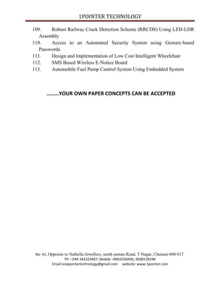 1POINTER TECHNOLOGY
109.
Robust Railway Crack Detection Scheme (RRCDS) Using LED-LDR
Assembly
110.
Access to an Automated Security System using Gesture-based
Passwords
111.
Design and Implementation of Low Cost Intelligent Wheelchair
112.
SMS Based Wireless E-Notice Board
113.
Automobile Fuel Pump Control System Using Embedded System

………YOUR OWN PAPER CONCEPTS CAN BE ACCEPTED

No: 41, Opposite to Nathella Jewellery, south usman Road, T.Nagar, Chennai-600 017.
Ph – 044 342323407; Mobile –9043350456, 9500139248
Email:onepointertechnology@gmail.com website: www.1pointer.com

 