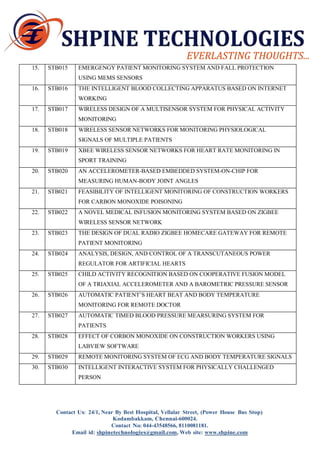 Kodambakkam, Chennai-600024. 
Contact No: 044-43548566, 8110081181. 
Email id: shpinetechnologies@gmail.com, Web site: www.shpine.com 
15. 
STB015 
EMERGENGY PATIENT MONITORING SYSTEM AND FALL PROTECTION 
USING MEMS SENSORS 
16. 
STB016 
THE INTELLIGENT BLOOD COLLECTING APPARATUS BASED ON INTERNET 
WORKING 
17. 
STB017 
WIRELESS DESIGN OF A MULTISENSOR SYSTEM FOR PHYSICAL ACTIVITY 
MONITORING 
18. 
STB018 
WIRELESS SENSOR NETWORKS FOR MONITORING PHYSIOLOGICAL 
SIGNALS OF MULTIPLE PATIENTS 
19. 
STB019 
XBEE WIRELESS SENSOR NETWORKS FOR HEART RATE MONITORING IN 
SPORT TRAINING 
20. 
STB020 
AN ACCELEROMETER-BASED EMBEDDED SYSTEM-ON-CHIP FOR 
MEASURING HUMAN-BODY JOINT ANGLES 
21. 
STB021 
FEASIBILITY OF INTELLIGENT MONITORING OF CONSTRUCTION WORKERS 
FOR CARBON MONOXIDE POISONING 
22. 
STB022 
A NOVEL MEDICAL INFUSION MONITORING SYSTEM BASED ON ZIGBEE 
WIRELESS SENSOR NETWORK 
23. 
STB023 
THE DESIGN OF DUAL RADIO ZIGBEE HOMECARE GATEWAY FOR REMOTE 
PATIENT MONITORING 
24. 
STB024 
ANALYSIS, DESIGN, AND CONTROL OF A TRANSCUTANEOUS POWER 
REGULATOR FOR ARTIFICIAL HEARTS 
25. 
STB025 
CHILD ACTIVITY RECOGNITION BASED ON COOPERATIVE FUSION MODEL 
OF A TRIAXIAL ACCELEROMETER AND A BAROMETRIC PRESSURE SENSOR 
26. 
STB026 
AUTOMATIC PATIENT’S HEART BEAT AND BODY TEMPERATURE 
MONITORING FOR REMOTE DOCTOR 
27. 
STB027 
AUTOMATIC TIMED BLOOD PRESSURE MEARSURING SYSTEM FOR 
PATIENTS 
28. 
STB028 
EFFECT OF CORBON MONOXIDE ON CONSTRUCTION WORKERS USING 
LABVIEW SOFTWARE 
29. 
STB029 
REMOTE MONITORING SYSTEM OF ECG AND BODY TEMPERATURE SIGNALS 
30. 
STB030 
INTELLIGENT INTERACTIVE SYSTEM FOR PHYSICALLY CHALLENGED 
PERSON 
Contact Us: 24/1, Near By Best Hospital, Vellalar Street, (Power House Bus Stop)  