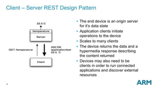14
Client – Server REST Design Pattern
 The end device is an origin server
for it’s data state
 Application clients initiate
operations to the device
 Scales to many clients
 The device returns the data and a
hypermedia response describing
the content returned
 Devices may also need to be
clients in order to run connected
applications and discover external
resources
 