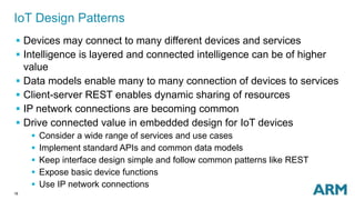 18
IoT Design Patterns
 Devices may connect to many different devices and services
 Intelligence is layered and connected intelligence can be of higher
value
 Data models enable many to many connection of devices to services
 Client-server REST enables dynamic sharing of resources
 IP network connections are becoming common
 Drive connected value in embedded design for IoT devices
 Consider a wide range of services and use cases
 Implement standard APIs and common data models
 Keep interface design simple and follow common patterns like REST
 Expose basic device functions
 Use IP network connections
 