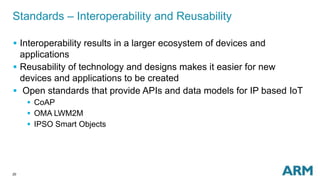 20
Standards – Interoperability and Reusability
 Interoperability results in a larger ecosystem of devices and
applications
 Reusability of technology and designs makes it easier for new
devices and applications to be created
 Open standards that provide APIs and data models for IP based IoT
 CoAP
 OMA LWM2M
 IPSO Smart Objects
 