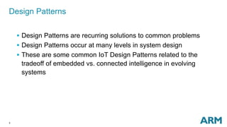 3
Design Patterns
 Design Patterns are recurring solutions to common problems
 Design Patterns occur at many levels in system design
 These are some common IoT Design Patterns related to the
tradeoff of embedded vs. connected intelligence in evolving
systems
 
