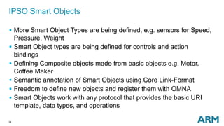 38
IPSO Smart Objects
 More Smart Object Types are being defined, e.g. sensors for Speed,
Pressure, Weight
 Smart Object types are being defined for controls and action
bindings
 Defining Composite objects made from basic objects e.g. Motor,
Coffee Maker
 Semantic annotation of Smart Objects using Core Link-Format
 Freedom to define new objects and register them with OMNA
 Smart Objects work with any protocol that provides the basic URI
template, data types, and operations
 