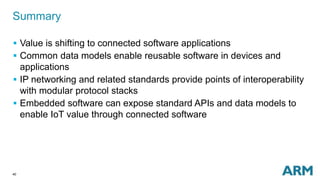 40
Summary
 Value is shifting to connected software applications
 Common data models enable reusable software in devices and
applications
 IP networking and related standards provide points of interoperability
with modular protocol stacks
 Embedded software can expose standard APIs and data models to
enable IoT value through connected software
 