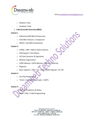 Email:embedded.dreamweb@gmail.com
DreamwebTechnosolutions
73/5,3rd FLOOR,SRI KAMATCHI COMPLEX
OPP.CITY HOSPITAL (NEAR LAKSHMI COMPLEX)
SALAI ROAD,Trichy - 620 018,
Ph: 0431 4050403,8190989558,7200021404.
o Software Tools
o Hardware Tools
 8-Bit Controller Overview (8051)
Session 1
o Difference B/W MCU & Processors
o 8-bit MCU Features | Comparison
o MCS51- Intel 8051 Architecture
Session 2
o ATMEL | NXP | Maxim Dallas Features
o PIN Diagram | Port Details
o I/O Ports Structure & Operations
o Memory Organization
o CODE Memory | DATA Memory (Internal / External)
o Registers
o Basic registers | SFR | Acc | Data Pointer Register | PC |SP
Session 3
o On-Chip Peripherals-1
o Timers | Counters | Interrupts | UARTs
Session 4
o On-Chip Peripherals & Others
o PWM | ADC | FLASH Programming
 