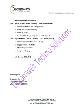 Email:embedded.dreamweb@gmail.com
DreamwebTechnosolutions
73/5,3rd FLOOR,SRI KAMATCHI COMPLEX
OPP.CITY HOSPITAL (NEAR LAKSHMI COMPLEX)
SALAI ROAD,Trichy - 620 018,
Ph: 0431 4050403,8190989558,7200021404.
 Hardware Interfacing (8051/PIC)
Level - I (Brief Theory | Board Assembly | Code Development)
o Point LED Interface (I/O configuration)
o UART (Serial Communication)
o Interrupt Study
o On-Chip ADC Study ( Temp Sensor | Potentiometer)
Level - II (Brief Theory | Board Assembly | Code Development)
o Character LCD Interface (2x16 | 4x20)
o Stepper Motor | DC Motor
o Matrix Keypad Interface
o 7-Segment Display
 Mini Project (8051/PIC)
With Regards
Sowmiya.V
Embedded developer,
Mob: 7200021403/04.
 