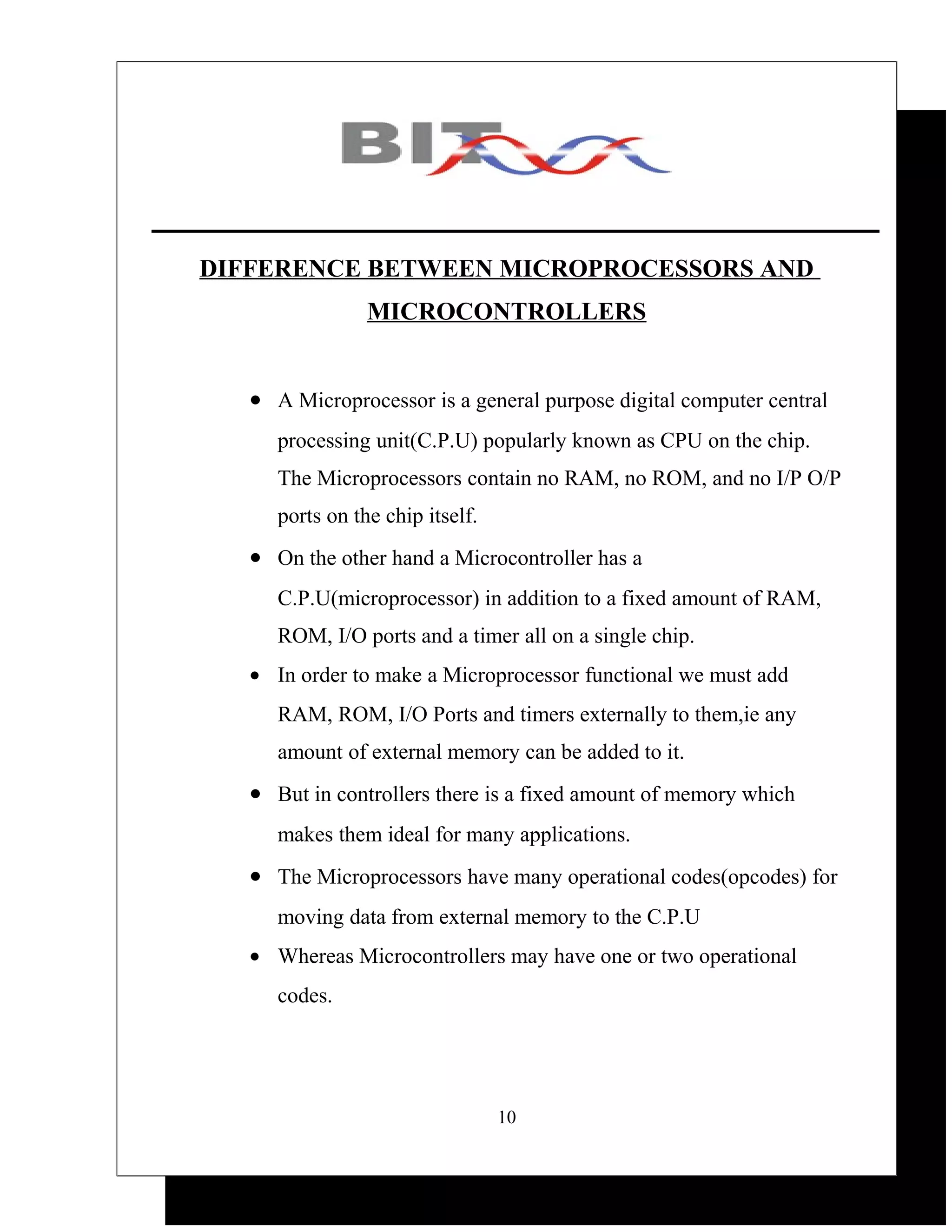 DIFFERENCE BETWEEN MICROPROCESSORS AND
                 MICROCONTROLLERS


   • A Microprocessor is a general purpose digital computer central
      processing unit(C.P.U) popularly known as CPU on the chip.
      The Microprocessors contain no RAM, no ROM, and no I/P O/P
      ports on the chip itself.
   • On the other hand a Microcontroller has a
      C.P.U(microprocessor) in addition to a fixed amount of RAM,
      ROM, I/O ports and a timer all on a single chip.
   • In order to make a Microprocessor functional we must add
      RAM, ROM, I/O Ports and timers externally to them,ie any
      amount of external memory can be added to it.
   • But in controllers there is a fixed amount of memory which
      makes them ideal for many applications.
   • The Microprocessors have many operational codes(opcodes) for
      moving data from external memory to the C.P.U
   • Whereas Microcontrollers may have one or two operational
      codes.




                                  10
 