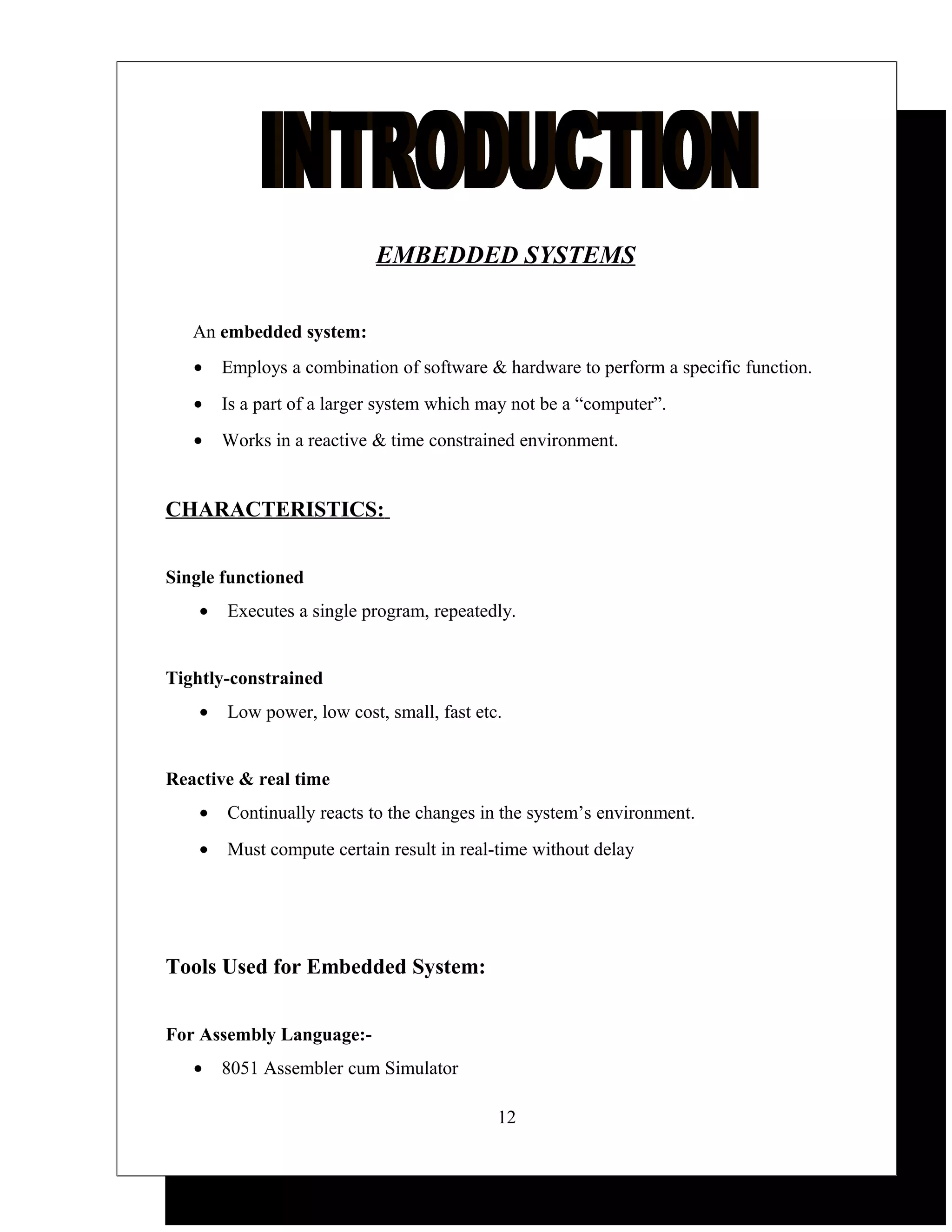 EMBEDDED SYSTEMS


   An embedded system:
   •    Employs a combination of software & hardware to perform a specific function.
   •    Is a part of a larger system which may not be a “computer”.
   •    Works in a reactive & time constrained environment.


CHARACTERISTICS:


Single functioned
    •   Executes a single program, repeatedly.


Tightly-constrained
    •   Low power, low cost, small, fast etc.


Reactive & real time
    •   Continually reacts to the changes in the system’s environment.
    •   Must compute certain result in real-time without delay




Tools Used for Embedded System:


For Assembly Language:-
   •    8051 Assembler cum Simulator

                                            12
 