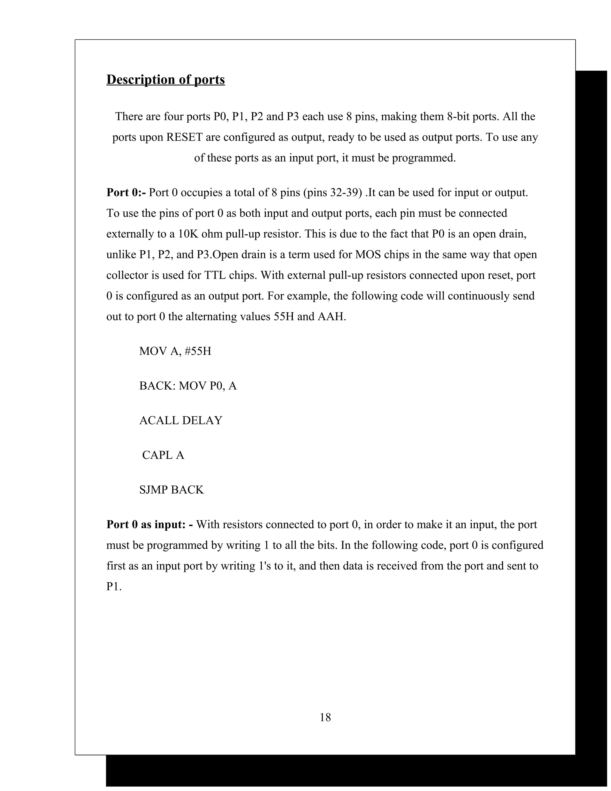 Description of ports

 There are four ports P0, P1, P2 and P3 each use 8 pins, making them 8-bit ports. All the
 ports upon RESET are configured as output, ready to be used as output ports. To use any
                   of these ports as an input port, it must be programmed.

Port 0:- Port 0 occupies a total of 8 pins (pins 32-39) .It can be used for input or output.
To use the pins of port 0 as both input and output ports, each pin must be connected
externally to a 10K ohm pull-up resistor. This is due to the fact that P0 is an open drain,
unlike P1, P2, and P3.Open drain is a term used for MOS chips in the same way that open
collector is used for TTL chips. With external pull-up resistors connected upon reset, port
0 is configured as an output port. For example, the following code will continuously send
out to port 0 the alternating values 55H and AAH.

       MOV A, #55H

       BACK: MOV P0, A

       ACALL DELAY

       CAPL A

       SJMP BACK

Port 0 as input: - With resistors connected to port 0, in order to make it an input, the port
must be programmed by writing 1 to all the bits. In the following code, port 0 is configured
first as an input port by writing 1's to it, and then data is received from the port and sent to
P1.




                                               18
 