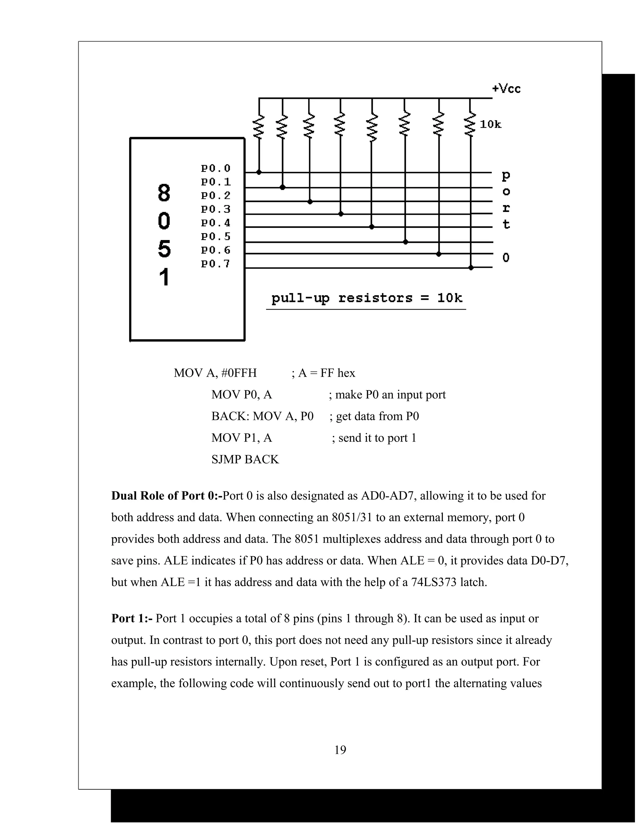 MOV A, #0FFH             ; A = FF hex
                     MOV P0, A               ; make P0 an input port
                     BACK: MOV A, P0          ; get data from P0
                     MOV P1, A                ; send it to port 1
                     SJMP BACK

Dual Role of Port 0:-Port 0 is also designated as AD0-AD7, allowing it to be used for
both address and data. When connecting an 8051/31 to an external memory, port 0
provides both address and data. The 8051 multiplexes address and data through port 0 to
save pins. ALE indicates if P0 has address or data. When ALE = 0, it provides data D0-D7,
but when ALE =1 it has address and data with the help of a 74LS373 latch.

Port 1:- Port 1 occupies a total of 8 pins (pins 1 through 8). It can be used as input or
output. In contrast to port 0, this port does not need any pull-up resistors since it already
has pull-up resistors internally. Upon reset, Port 1 is configured as an output port. For
example, the following code will continuously send out to port1 the alternating values




                                              19
 