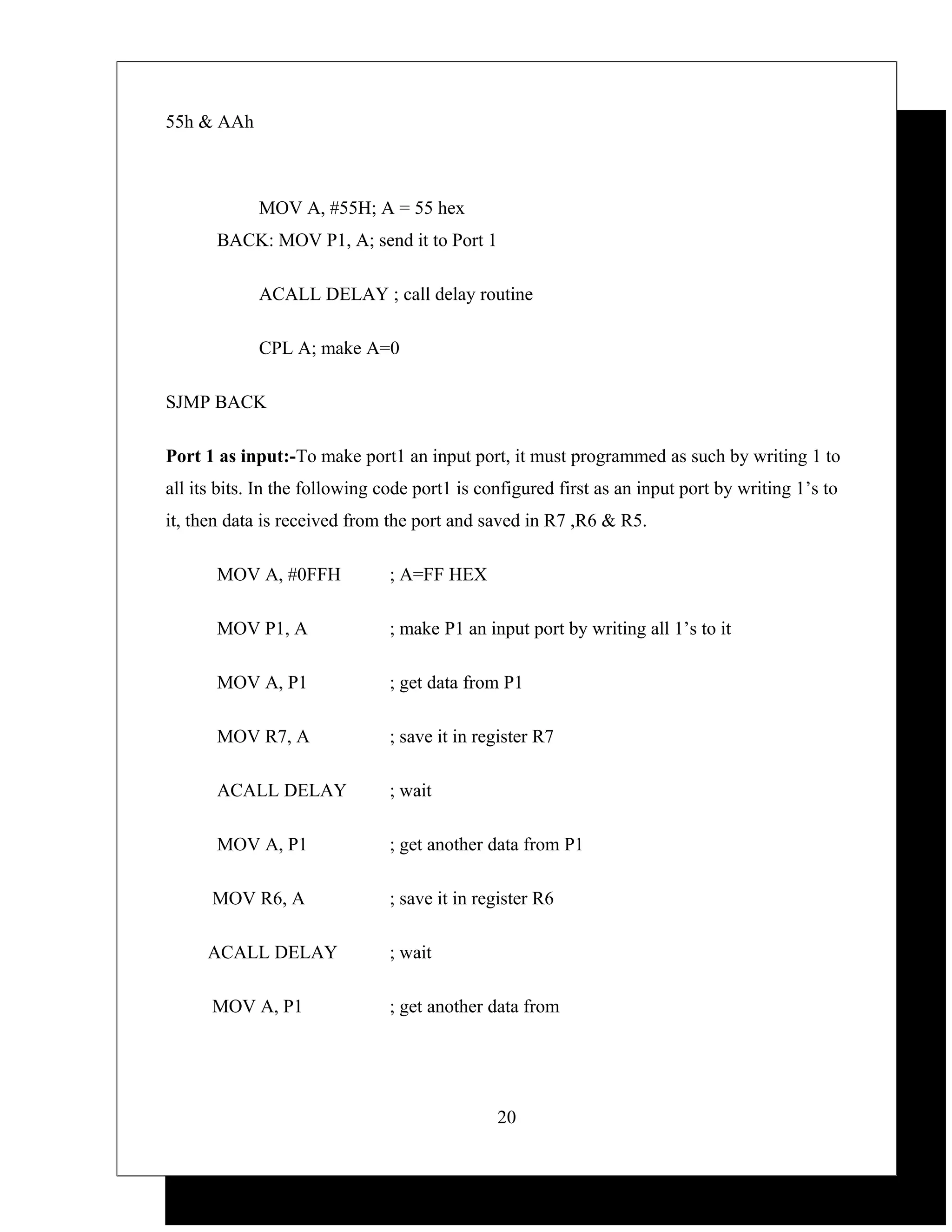 55h & AAh



             MOV A, #55H; A = 55 hex
       BACK: MOV P1, A; send it to Port 1

             ACALL DELAY ; call delay routine

             CPL A; make A=0

SJMP BACK

Port 1 as input:-To make port1 an input port, it must programmed as such by writing 1 to
all its bits. In the following code port1 is configured first as an input port by writing 1’s to
it, then data is received from the port and saved in R7 ,R6 & R5.

       MOV A, #0FFH            ; A=FF HEX

       MOV P1, A               ; make P1 an input port by writing all 1’s to it

       MOV A, P1               ; get data from P1

       MOV R7, A               ; save it in register R7

       ACALL DELAY             ; wait

       MOV A, P1               ; get another data from P1

      MOV R6, A                ; save it in register R6

     ACALL DELAY               ; wait

      MOV A, P1                ; get another data from




                                               20
 
