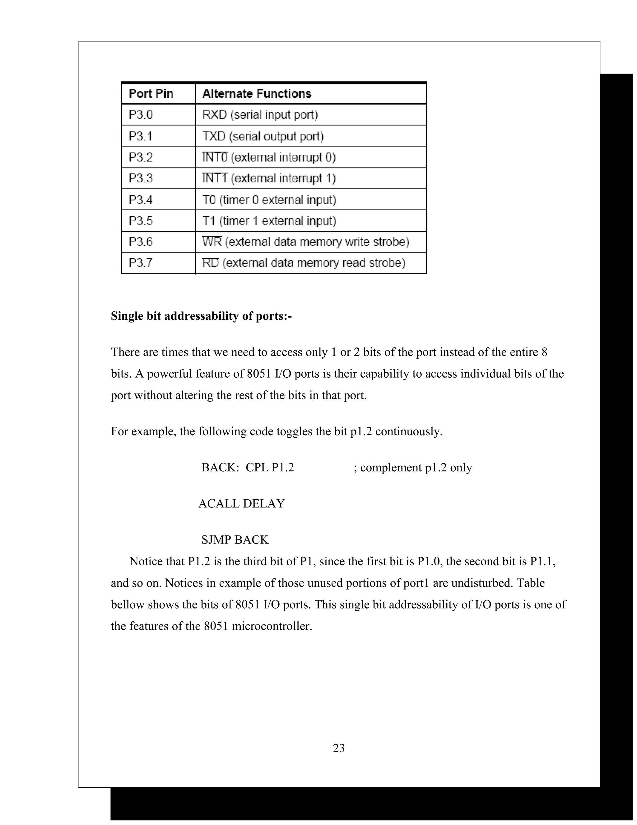 Single bit addressability of ports:-

There are times that we need to access only 1 or 2 bits of the port instead of the entire 8
bits. A powerful feature of 8051 I/O ports is their capability to access individual bits of the
port without altering the rest of the bits in that port.

For example, the following code toggles the bit p1.2 continuously.

                   BACK: CPL P1.2                    ; complement p1.2 only

                   ACALL DELAY

                   SJMP BACK
    Notice that P1.2 is the third bit of P1, since the first bit is P1.0, the second bit is P1.1,
and so on. Notices in example of those unused portions of port1 are undisturbed. Table
bellow shows the bits of 8051 I/O ports. This single bit addressability of I/O ports is one of
the features of the 8051 microcontroller.




                                                23
 