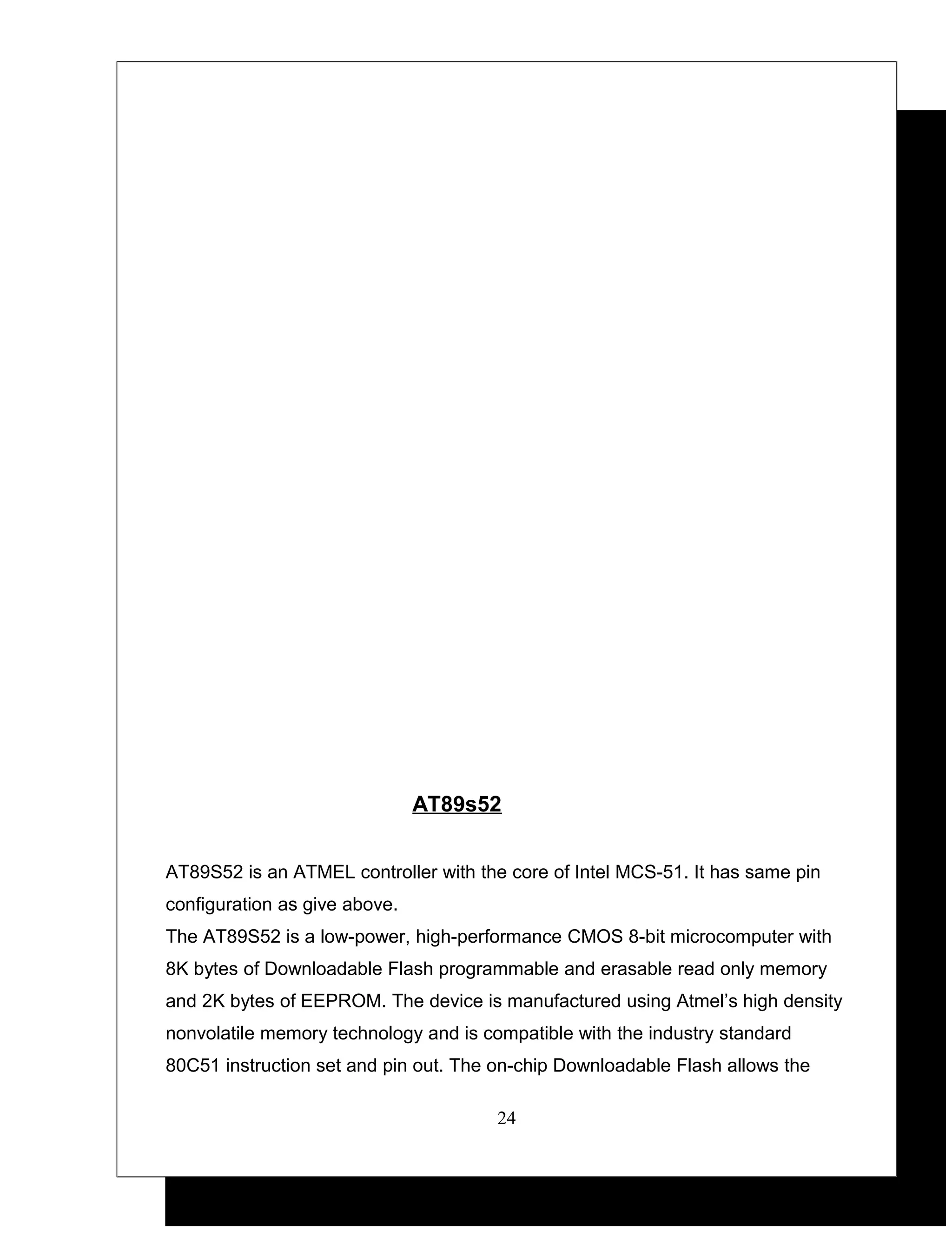 AT89s52


AT89S52 is an ATMEL controller with the core of Intel MCS-51. It has same pin
configuration as give above.
The AT89S52 is a low-power, high-performance CMOS 8-bit microcomputer with
8K bytes of Downloadable Flash programmable and erasable read only memory
and 2K bytes of EEPROM. The device is manufactured using Atmel’s high density
nonvolatile memory technology and is compatible with the industry standard
80C51 instruction set and pin out. The on-chip Downloadable Flash allows the

                                       24
 