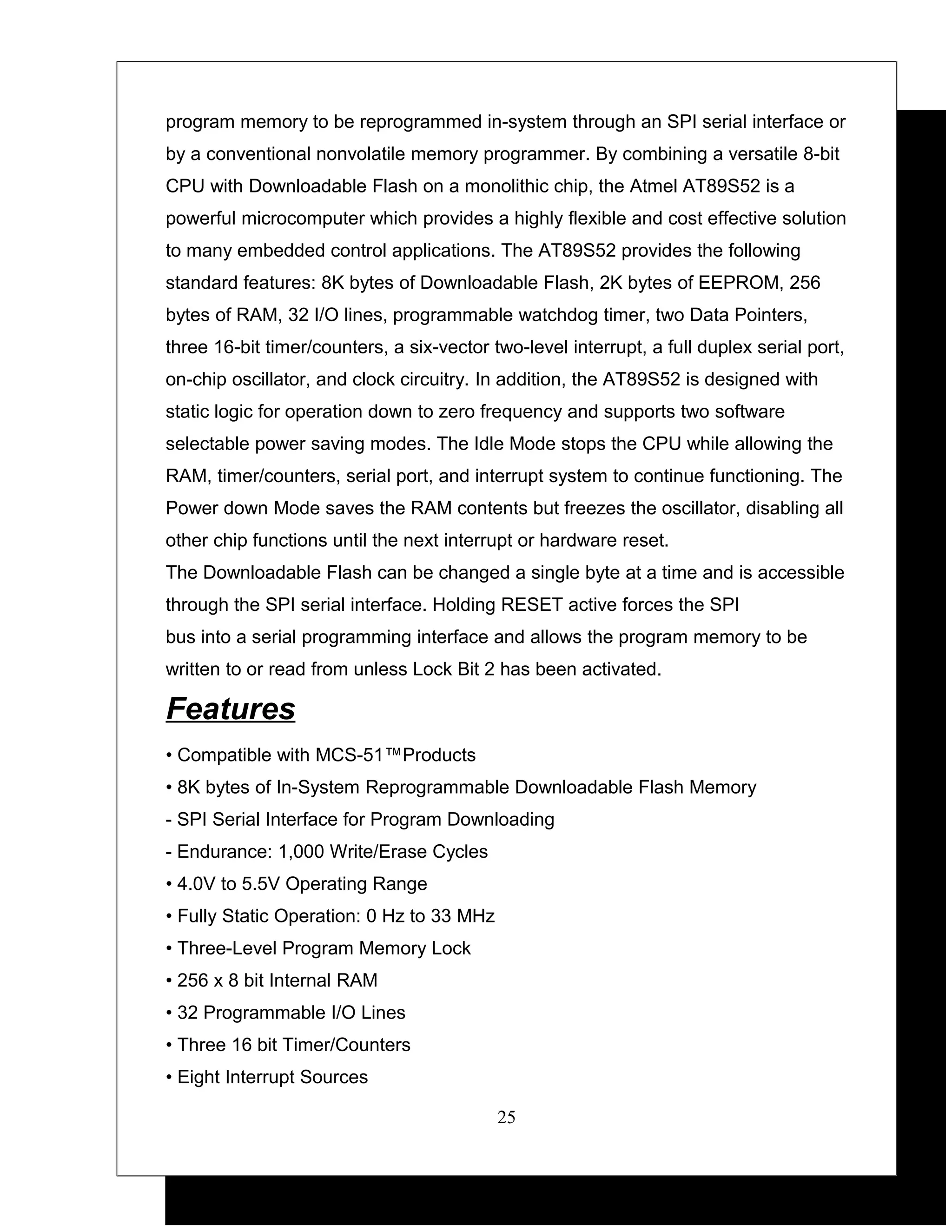 program memory to be reprogrammed in-system through an SPI serial interface or
by a conventional nonvolatile memory programmer. By combining a versatile 8-bit
CPU with Downloadable Flash on a monolithic chip, the Atmel AT89S52 is a
powerful microcomputer which provides a highly flexible and cost effective solution
to many embedded control applications. The AT89S52 provides the following
standard features: 8K bytes of Downloadable Flash, 2K bytes of EEPROM, 256
bytes of RAM, 32 I/O lines, programmable watchdog timer, two Data Pointers,
three 16-bit timer/counters, a six-vector two-level interrupt, a full duplex serial port,
on-chip oscillator, and clock circuitry. In addition, the AT89S52 is designed with
static logic for operation down to zero frequency and supports two software
selectable power saving modes. The Idle Mode stops the CPU while allowing the
RAM, timer/counters, serial port, and interrupt system to continue functioning. The
Power down Mode saves the RAM contents but freezes the oscillator, disabling all
other chip functions until the next interrupt or hardware reset.
The Downloadable Flash can be changed a single byte at a time and is accessible
through the SPI serial interface. Holding RESET active forces the SPI
bus into a serial programming interface and allows the program memory to be
written to or read from unless Lock Bit 2 has been activated.

Features
• Compatible with MCS-51™Products
• 8K bytes of In-System Reprogrammable Downloadable Flash Memory
- SPI Serial Interface for Program Downloading
- Endurance: 1,000 Write/Erase Cycles
• 4.0V to 5.5V Operating Range
• Fully Static Operation: 0 Hz to 33 MHz
• Three-Level Program Memory Lock
• 256 x 8 bit Internal RAM
• 32 Programmable I/O Lines
• Three 16 bit Timer/Counters
• Eight Interrupt Sources

                                           25
 