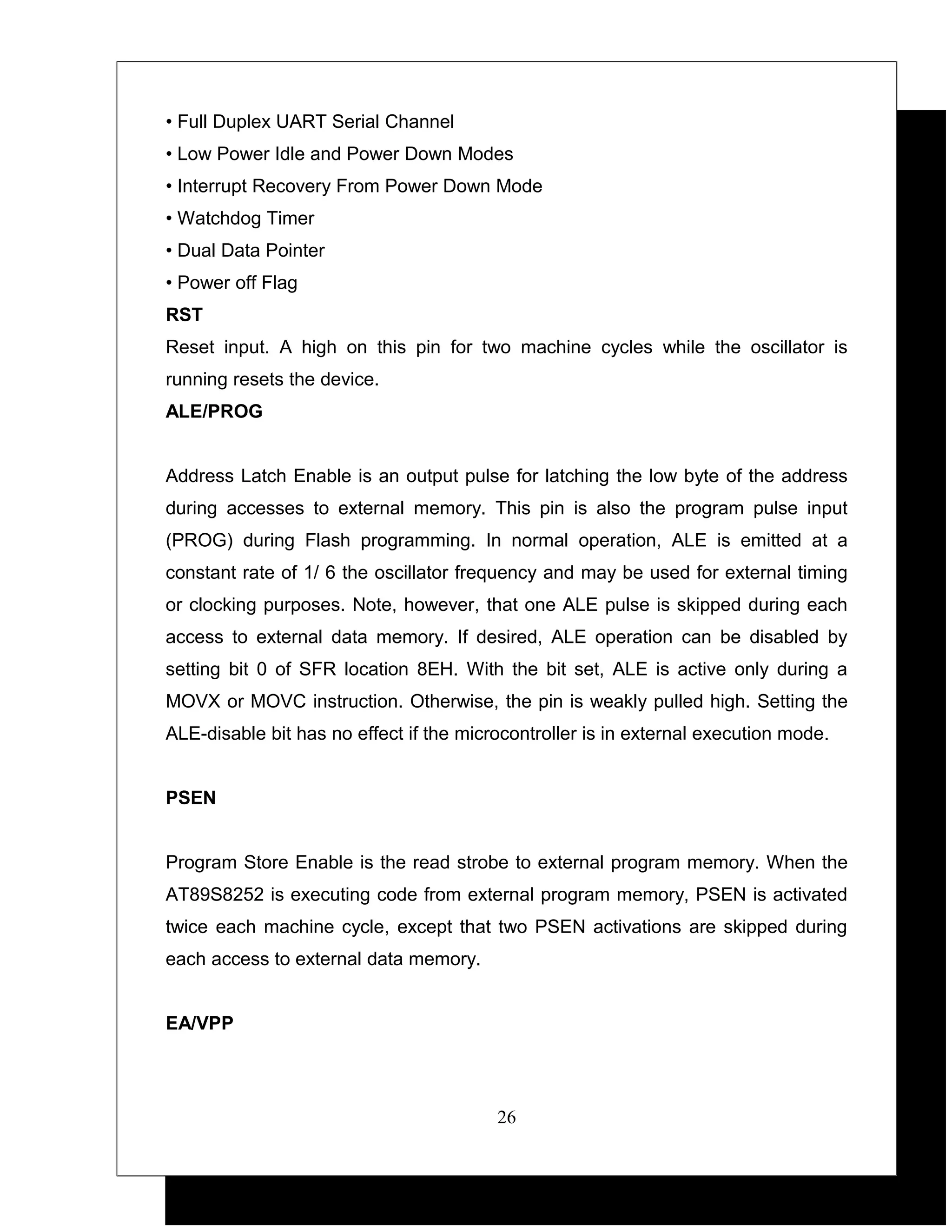 • Full Duplex UART Serial Channel
• Low Power Idle and Power Down Modes
• Interrupt Recovery From Power Down Mode
• Watchdog Timer
• Dual Data Pointer
• Power off Flag
RST
Reset input. A high on this pin for two machine cycles while the oscillator is
running resets the device.
ALE/PROG


Address Latch Enable is an output pulse for latching the low byte of the address
during accesses to external memory. This pin is also the program pulse input
(PROG) during Flash programming. In normal operation, ALE is emitted at a
constant rate of 1/ 6 the oscillator frequency and may be used for external timing
or clocking purposes. Note, however, that one ALE pulse is skipped during each
access to external data memory. If desired, ALE operation can be disabled by
setting bit 0 of SFR location 8EH. With the bit set, ALE is active only during a
MOVX or MOVC instruction. Otherwise, the pin is weakly pulled high. Setting the
ALE-disable bit has no effect if the microcontroller is in external execution mode.


PSEN


Program Store Enable is the read strobe to external program memory. When the
AT89S8252 is executing code from external program memory, PSEN is activated
twice each machine cycle, except that two PSEN activations are skipped during
each access to external data memory.


EA/VPP




                                         26
 