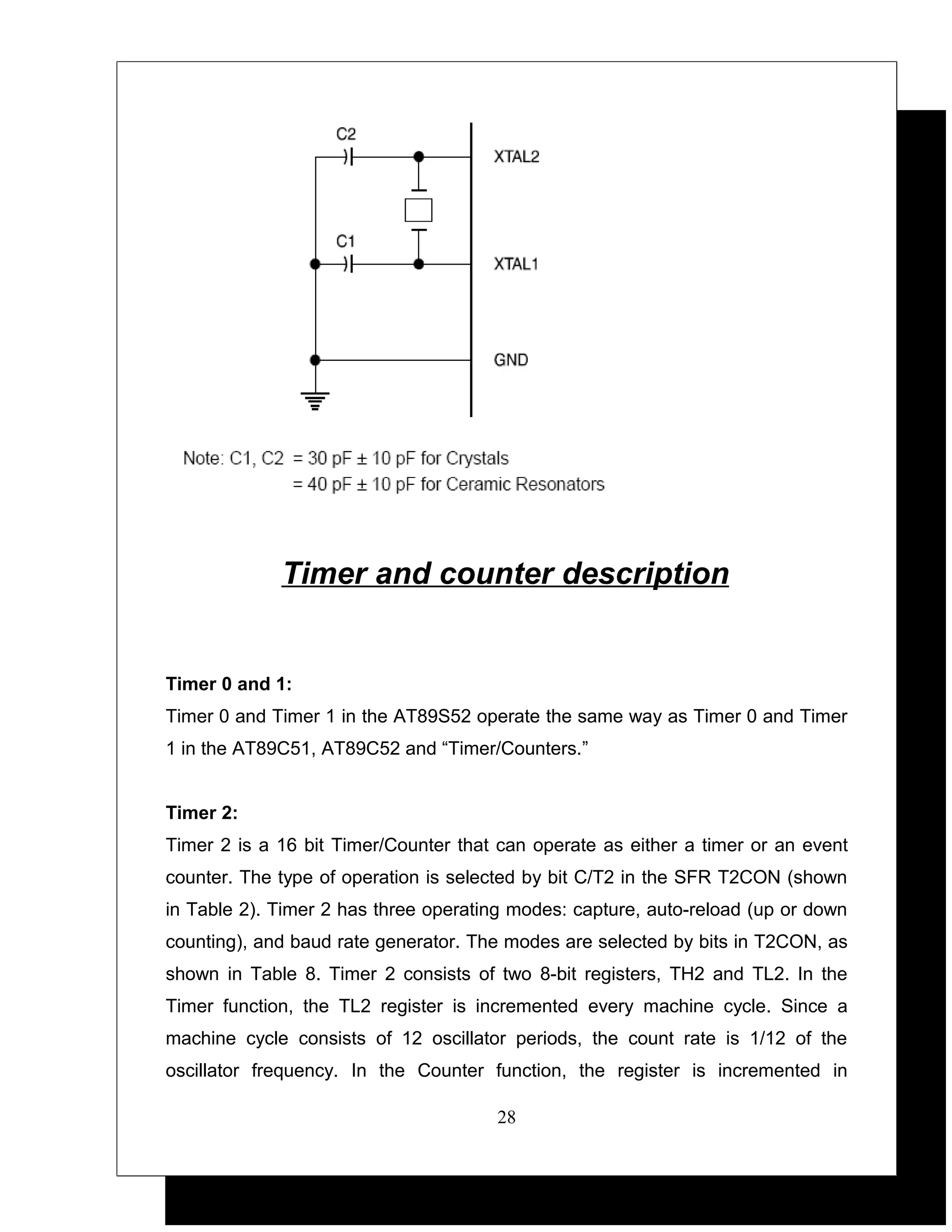 Timer and counter description


Timer 0 and 1:
Timer 0 and Timer 1 in the AT89S52 operate the same way as Timer 0 and Timer
1 in the AT89C51, AT89C52 and “Timer/Counters.”


Timer 2:
Timer 2 is a 16 bit Timer/Counter that can operate as either a timer or an event
counter. The type of operation is selected by bit C/T2 in the SFR T2CON (shown
in Table 2). Timer 2 has three operating modes: capture, auto-reload (up or down
counting), and baud rate generator. The modes are selected by bits in T2CON, as
shown in Table 8. Timer 2 consists of two 8-bit registers, TH2 and TL2. In the
Timer function, the TL2 register is incremented every machine cycle. Since a
machine cycle consists of 12 oscillator periods, the count rate is 1/12 of the
oscillator frequency. In the Counter function, the register is incremented in

                                      28
 