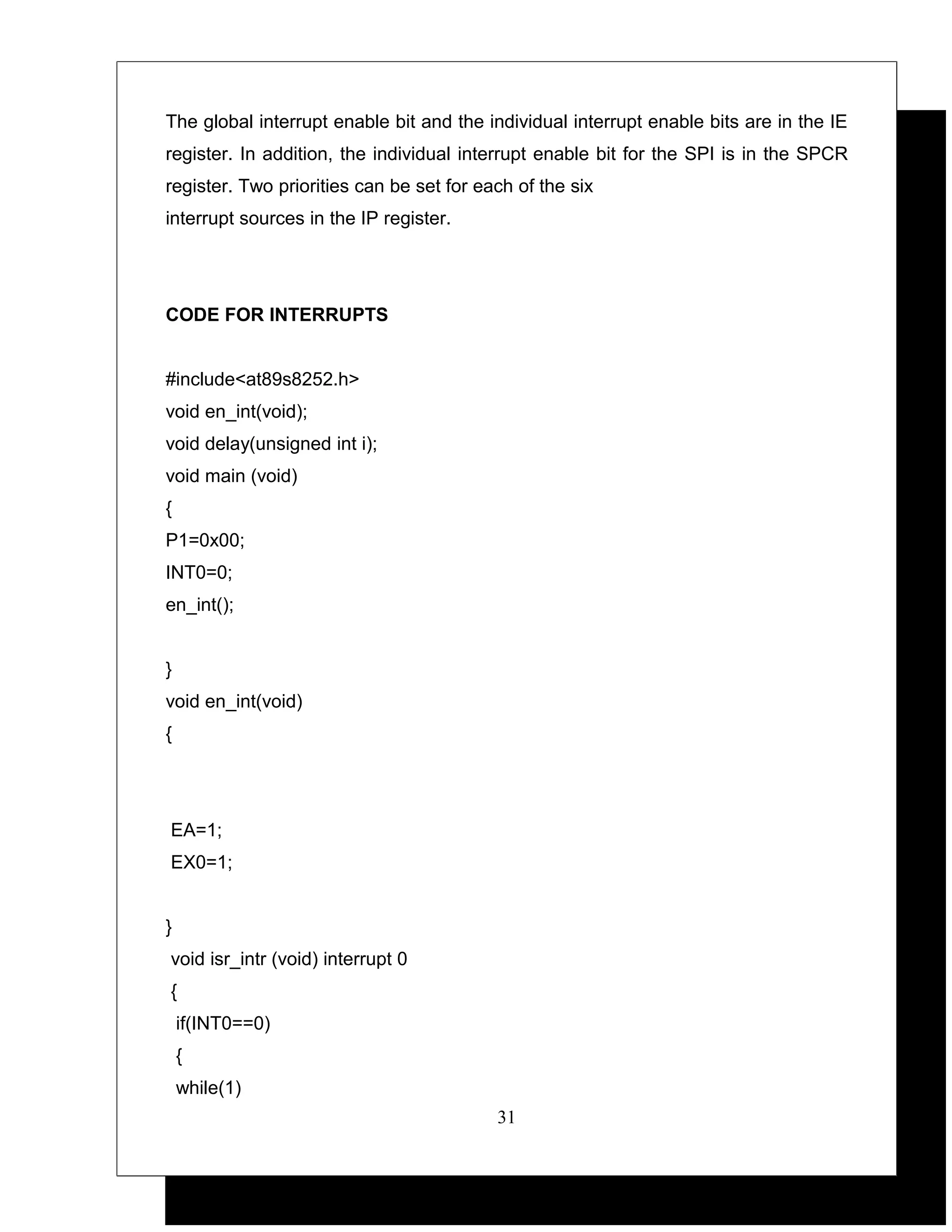 The global interrupt enable bit and the individual interrupt enable bits are in the IE
register. In addition, the individual interrupt enable bit for the SPI is in the SPCR
register. Two priorities can be set for each of the six
interrupt sources in the IP register.




CODE FOR INTERRUPTS


#include<at89s8252.h>
void en_int(void);
void delay(unsigned int i);
void main (void)
{
P1=0x00;
INT0=0;
en_int();


}
void en_int(void)
{




EA=1;
EX0=1;


}
void isr_intr (void) interrupt 0
{
    if(INT0==0)
    {
    while(1)
                                          31
 