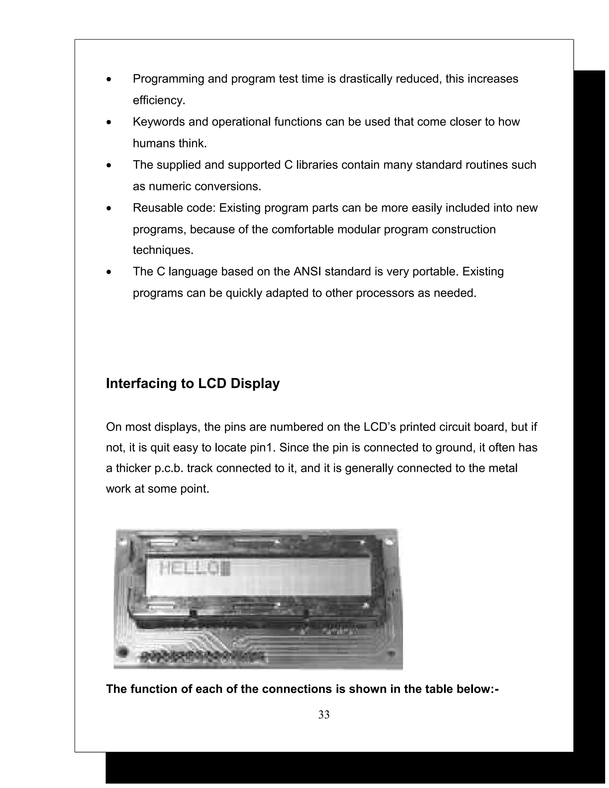 •    Programming and program test time is drastically reduced, this increases
     efficiency.
•    Keywords and operational functions can be used that come closer to how
     humans think.
•    The supplied and supported C libraries contain many standard routines such
     as numeric conversions.
•    Reusable code: Existing program parts can be more easily included into new
     programs, because of the comfortable modular program construction
     techniques.
•    The C language based on the ANSI standard is very portable. Existing
     programs can be quickly adapted to other processors as needed.




Interfacing to LCD Display


On most displays, the pins are numbered on the LCD’s printed circuit board, but if
not, it is quit easy to locate pin1. Since the pin is connected to ground, it often has
a thicker p.c.b. track connected to it, and it is generally connected to the metal
work at some point.




The function of each of the connections is shown in the table below:-

                                          33
 