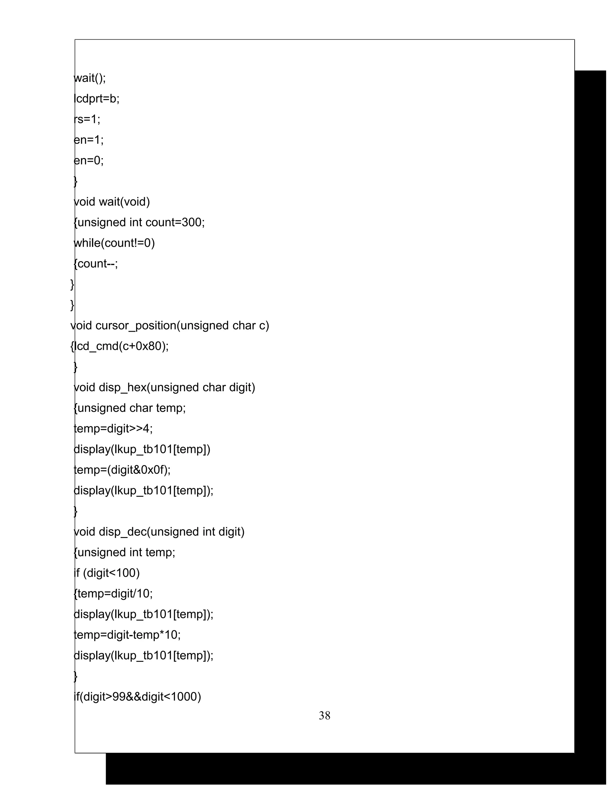 wait();
lcdprt=b;
rs=1;
en=1;
en=0;
}
void wait(void)
{unsigned int count=300;
while(count!=0)
{count--;
}
}
void cursor_position(unsigned char c)
{lcd_cmd(c+0x80);
}
void disp_hex(unsigned char digit)
{unsigned char temp;
temp=digit>>4;
display(lkup_tb101[temp])
temp=(digit&0x0f);
display(lkup_tb101[temp]);
}
void disp_dec(unsigned int digit)
{unsigned int temp;
if (digit<100)
{temp=digit/10;
display(lkup_tb101[temp]);
temp=digit-temp*10;
display(lkup_tb101[temp]);
}
if(digit>99&&digit<1000)
                                        38
 