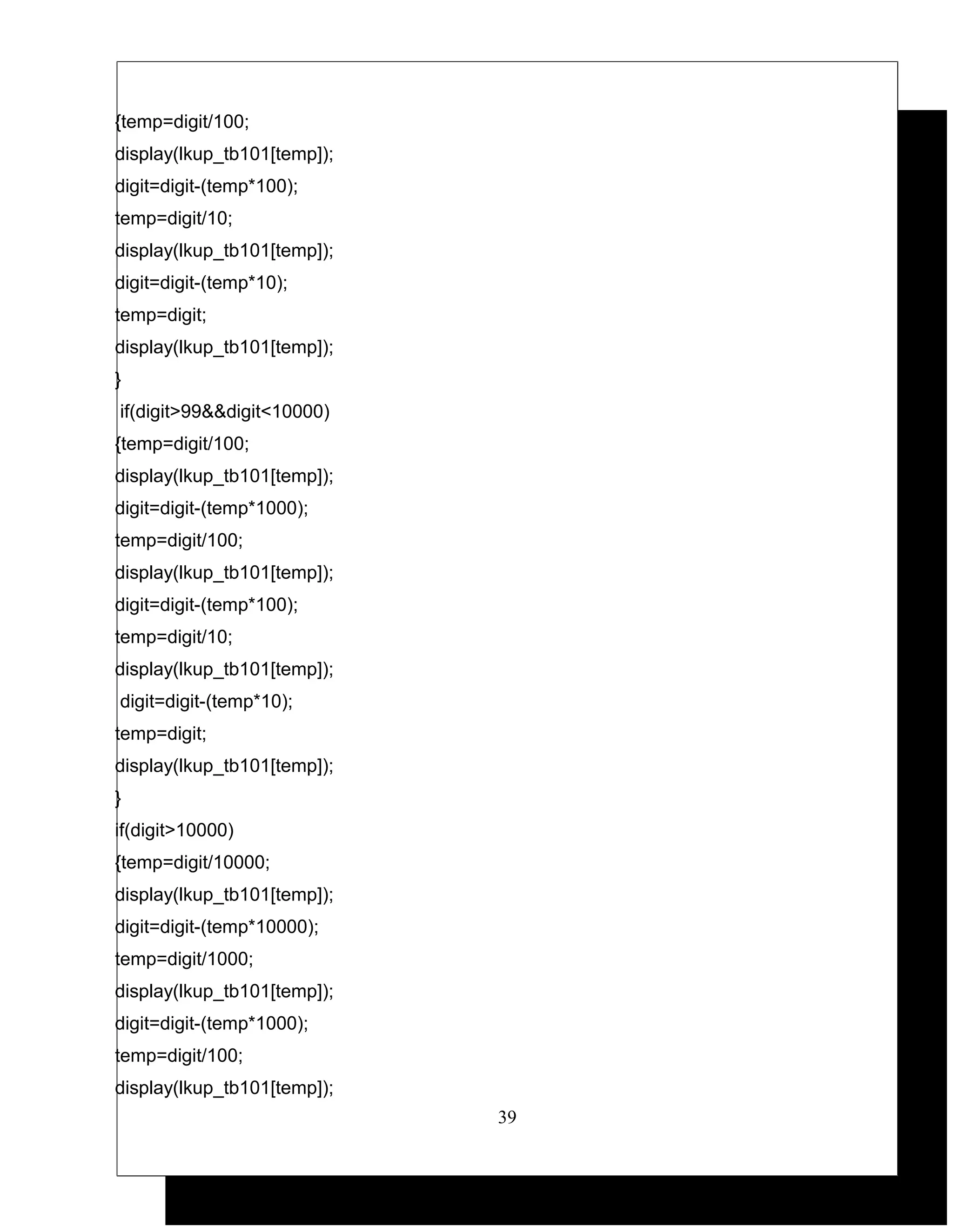 {temp=digit/100;
display(lkup_tb101[temp]);
digit=digit-(temp*100);
temp=digit/10;
display(lkup_tb101[temp]);
digit=digit-(temp*10);
temp=digit;
display(lkup_tb101[temp]);
}
if(digit>99&&digit<10000)
{temp=digit/100;
display(lkup_tb101[temp]);
digit=digit-(temp*1000);
temp=digit/100;
display(lkup_tb101[temp]);
digit=digit-(temp*100);
temp=digit/10;
display(lkup_tb101[temp]);
digit=digit-(temp*10);
temp=digit;
display(lkup_tb101[temp]);
}
if(digit>10000)
{temp=digit/10000;
display(lkup_tb101[temp]);
digit=digit-(temp*10000);
temp=digit/1000;
display(lkup_tb101[temp]);
digit=digit-(temp*1000);
temp=digit/100;
display(lkup_tb101[temp]);
                             39
 