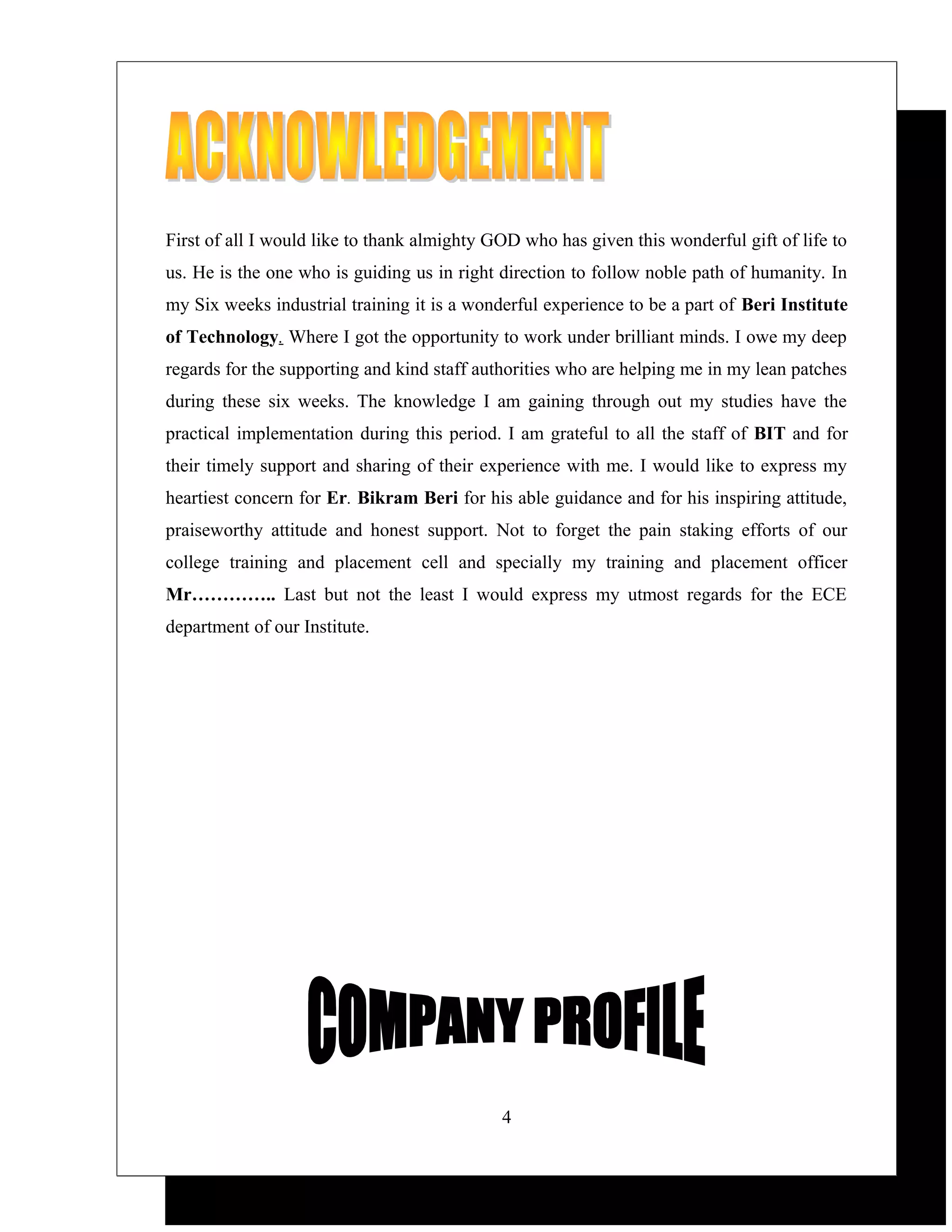 First of all I would like to thank almighty GOD who has given this wonderful gift of life to
us. He is the one who is guiding us in right direction to follow noble path of humanity. In
my Six weeks industrial training it is a wonderful experience to be a part of Beri Institute
of Technology. Where I got the opportunity to work under brilliant minds. I owe my deep
regards for the supporting and kind staff authorities who are helping me in my lean patches
during these six weeks. The knowledge I am gaining through out my studies have the
practical implementation during this period. I am grateful to all the staff of BIT and for
their timely support and sharing of their experience with me. I would like to express my
heartiest concern for Er. Bikram Beri for his able guidance and for his inspiring attitude,
praiseworthy attitude and honest support. Not to forget the pain staking efforts of our
college training and placement cell and specially my training and placement officer
Mr………….. Last but not the least I would express my utmost regards for the ECE
department of our Institute.




                                             4
 